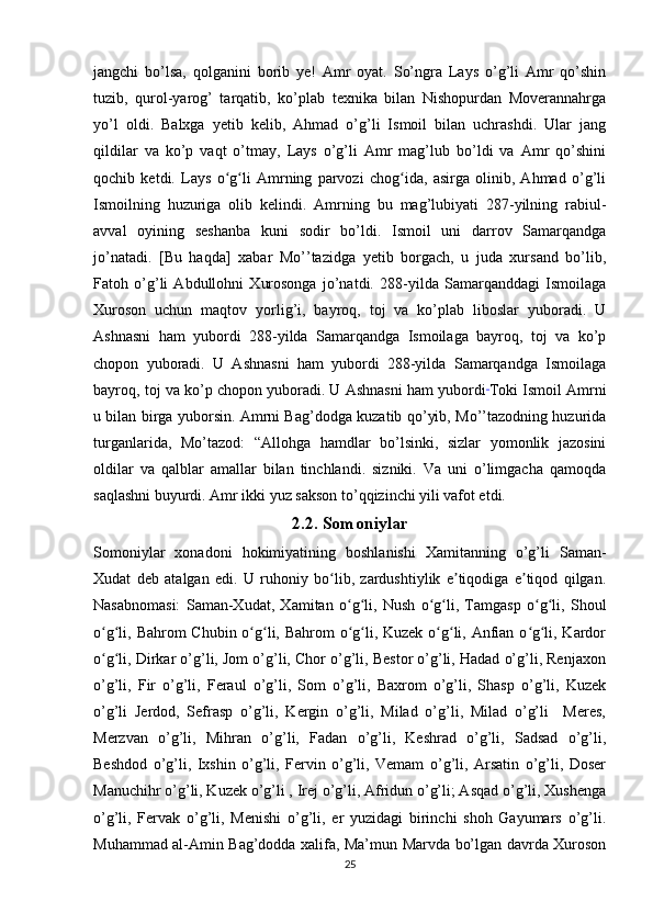 jangchi   bo’lsa,   qolganini   borib   ye!   Amr   oyat.   So’ngra   Lays   o’g’li   Amr   qo’shin
tuzib,   qurol-yarog’   tarqatib,   ko’plab   texnika   bilan   Nishopurdan   Moverannahrga
yo’l   oldi.   Balxga   yetib   kelib,   Ahmad   o’g’li   Ismoil   bilan   uchrashdi.   Ular   jang
qildilar   va   ko’p   vaqt   o’tmay,   Lays   o’g’li   Amr   mag’lub   bo’ldi   va   Amr   qo’shini
qochib   ketdi.   Lays   o g li   Amrning   parvozi   chog ida,   asirga   olinib,   Ahmad   o’g’liʻ ʻ ʻ
Ismoilning   huzuriga   olib   kelindi.   Amrning   bu   mag’lubiyati   287-yilning   rabiul-
avval   oyining   seshanba   kuni   sodir   bo’ldi.   Ismoil   uni   darrov   Samarqandga
jo’natadi.   [Bu   haqda]   xabar   Mo’’tazidga   yetib   borgach,   u   juda   xursand   bo’lib,
Fatoh   o’g’li   Abdullohni   Xurosonga   jo’natdi.   288-yilda   Samarqanddagi   Ismoilaga
Xuroson   uchun   maqtov   yorlig’i,   bayroq,   toj   va   ko’plab   liboslar   yuboradi.   U
Ashnasni   ham   yubordi   288-yilda   Samarqandga   Ismoilaga   bayroq,   toj   va   ko’p
chopon   yuboradi.   U   Ashnasni   ham   yubordi   288-yilda   Samarqandga   Ismoilaga
bayroq, toj va ko’p chopon yuboradi. U Ashnasni ham yubordi  
Toki Ismoil Amrni
u bilan birga yuborsin. Amrni Bag’dodga kuzatib qo’yib, Mo’’tazodning huzurida
turganlarida,   Mo’tazod:   “Allohga   hamdlar   bo’lsinki,   sizlar   yomonlik   jazosini
oldilar   va   qalblar   amallar   bilan   tinchlandi.   sizniki.   Va   uni   o’limgacha   qamoqda
saqlashni buyurdi. Amr ikki yuz sakson to’qqizinchi yili vafot etdi.
2.2. Somoniylar
Somoniylar   xonadoni   hokimiyatining   boshlanishi   Xamitanning   o’g’li   Saman-
Xudat   deb   atalgan   edi.   U   ruhoniy   bo lib,   zardushtiylik   e tiqodiga   e tiqod   qilgan.	
ʻ ʼ ʼ
Nasabnomasi:   Saman-Xudat,   Xamitan   o g li,   Nush   o g li,   Tamgasp   o g li,   Shoul	
ʻ ʻ ʻ ʻ ʻ ʻ
o g li, Bahrom Chubin o g li, Bahrom  o g li, Kuzek o g li, Anfian o g li, Kardor	
ʻ ʻ ʻ ʻ ʻ ʻ ʻ ʻ ʻ ʻ
o g li, Dirkar o’g’li, Jom o’g’li, Chor o’g’li, Bestor o’g’li, Hadad o’g’li, Renjaxon
ʻ ʻ
o’g’li,   Fir   o’g’li,   Feraul   o’g’li,   Som   o’g’li,   Baxrom   o’g’li,   Shasp   o’g’li,   Kuzek
o’g’li   Jerdod,   Sefrasp   o’g’li,   Kergin   o’g’li,   Milad   o’g’li,   Milad   o’g’li     Meres,
Merzvan   o’g’li,   Mihran   o’g’li,   Fadan   o’g’li,   Keshrad   o’g’li,   Sadsad   o’g’li,
Beshdod   o’g’li,   Ixshin   o’g’li,   Fervin   o’g’li,   Vemam   o’g’li,   Arsatin   o’g’li,   Doser
Manuchihr o’g’li, Kuzek o’g’li , Irej o’g’li, Afridun o’g’li; Asqad o’g’li, Xushenga
o’g’li,   Fervak   o’g’li,   Menishi   o’g’li,   er   yuzidagi   birinchi   shoh   Gayumars   o’g’li.
Muhammad al-Amin Bag’dodda xalifa, Ma’mun Marvda bo’lgan davrda Xuroson
25 