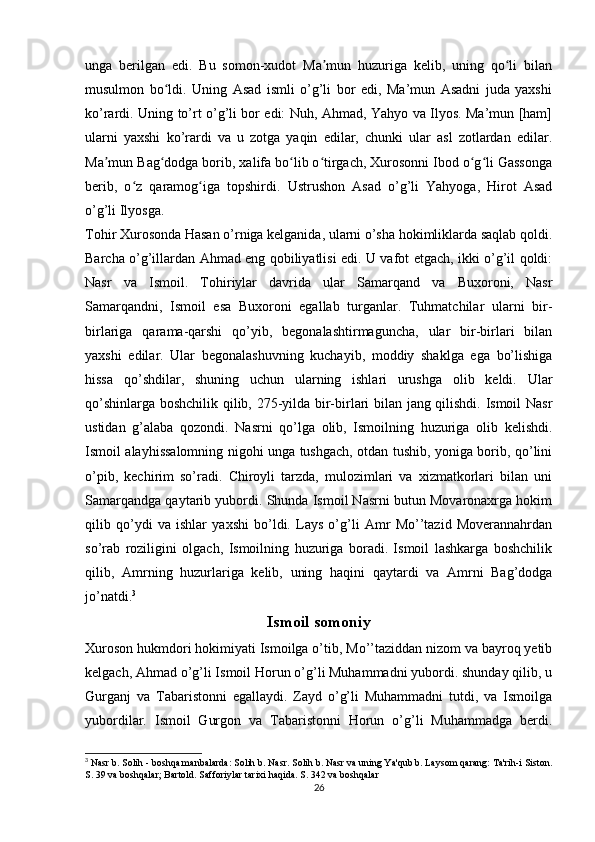 unga   berilgan   edi.   Bu   somon-xudot   Ma mun   huzuriga   kelib,   uning   qo li   bilanʼ ʻ
musulmon   bo ldi.   Uning   Asad   ismli   o’g’li   bor   edi,   Ma’mun   Asadni   juda   yaxshi	
ʻ
ko’rardi. Uning to’rt o’g’li bor edi: Nuh, Ahmad, Yahyo va Ilyos. Ma’mun [ham]
ularni   yaxshi   ko’rardi   va   u   zotga   yaqin   edilar,   chunki   ular   asl   zotlardan   edilar.
Ma mun Bag dodga borib, xalifa bo lib o tirgach, Xurosonni Ibod o g li Gassonga	
ʼ ʻ ʻ ʻ ʻ ʻ
berib,   o z   qaramog iga   topshirdi.	
ʻ ʻ   Ustrushon   Asad   o’g’li   Yahyoga,   Hirot   Asad
o’g’li Ilyosga.
Tohir Xurosonda Hasan o’rniga kelganida, ularni o’sha hokimliklarda saqlab qoldi.
Barcha o’g’illardan Ahmad eng qobiliyatlisi edi. U vafot etgach, ikki o’g’il qoldi:
Nasr   va   Ismoil.   Tohiriylar   davrida   ular   Samarqand   va   Buxoroni,   Nasr
Samarqandni,   Ismoil   esa   Buxoroni   egallab   turganlar.   Tuhmatchilar   ularni   bir-
birlariga   qarama-qarshi   qo’yib,   begonalashtirmaguncha,   ular   bir-birlari   bilan
yaxshi   edilar.   Ular   begonalashuvning   kuchayib,   moddiy   shaklga   ega   bo’lishiga
hissa   qo’shdilar,   shuning   uchun   ularning   ishlari   urushga   olib   keldi.   Ular
qo’shinlarga boshchilik qilib, 275-yilda bir-birlari bilan jang qilishdi. Ismoil Nasr
ustidan   g’alaba   qozondi.   Nasrni   qo’lga   olib,   Ismoilning   huzuriga   olib   kelishdi.
Ismoil alayhissalomning nigohi unga tushgach, otdan tushib, yoniga borib, qo’lini
o’pib,   kechirim   so’radi.   Chiroyli   tarzda,   mulozimlari   va   xizmatkorlari   bilan   uni
Samarqandga qaytarib yubordi. Shunda Ismoil Nasrni butun Movaronaxrga hokim
qilib   qo’ydi   va   ishlar   yaxshi   bo’ldi.   Lays   o’g’li   Amr   Mo’’tazid   Moverannahrdan
so’rab   roziligini   olgach,   Ismoilning   huzuriga   boradi.   Ismoil   lashkarga   boshchilik
qilib,   Amrning   huzurlariga   kelib,   uning   haqini   qaytardi   va   Amrni   Bag’dodga
jo’natdi. 3
Ismoil somoniy
Xuroson hukmdori hokimiyati Ismoilga o’tib, Mo’’taziddan nizom va bayroq yetib
kelgach, Ahmad o’g’li Ismoil Horun o’g’li Muhammadni yubordi. shunday qilib, u
Gurganj   va   Tabaristonni   egallaydi.   Zayd   o’g’li   Muhammadni   tutdi,   va   Ismoilga
yubordilar.   Ismoil   Gurgon   va   Tabaristonni   Horun   o’g’li   Muhammadga   berdi.
3
 Nasr b. Solih - boshqa manbalarda: Solih b. Nasr. Solih b. Nasr va uning Ya'qub b. Laysom qarang: Ta'rih-i Siston.
S. 39 va boshqalar; Bartold. Safforiylar tarixi haqida. S. 342 va boshqalar
26 