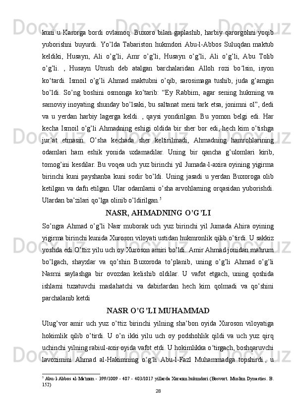 kuni   u   Karorga   bordi   ovlamoq.   Buxoro   bilan   gaplashib,   harbiy   qarorgohni   yoqib
yuborishni   buyurdi.   Yo’lda   Tabariston   hukmdori   Abu-l-Abbos   Suluqdan   maktub
keldiki,   Husayn,   Ali   o’g’li,   Amr   o’g’li,   Husayn   o’g’li,   Ali   o’g’li,   Abu   Tolib
o’g’li.   ,   Husayn   Utrush   deb   atalgan   barchalaridan   Alloh   rozi   bo lsin,   isyonʻ
ko tardi.   Ismoil   o’g’li   Ahmad   maktubni   o’qib,   sarosimaga   tushib,   juda   g’amgin	
ʻ
bo’ldi.   So’ng   boshini   osmonga   ko’tarib:   “Ey   Rabbim,   agar   sening   hukming   va
samoviy inoyating shunday bo’lsaki, bu saltanat  meni tark etsa, jonimni ol”, dedi
va   u   yerdan   harbiy   lagerga   keldi.   ,   qaysi   yondirilgan.   Bu   yomon   belgi   edi.   Har
kecha   Ismoil   o’g’li   Ahmadning   eshigi   oldida   bir   sher   bor   edi,   hech   kim   o’tishga
jur’at   etmasin.   O’sha   kechada   sher   keltirilmadi,   Ahmadning   hamrohlarining
odamlari   ham   eshik   yonida   uxlamadilar.   Uning   bir   qancha   g’ulomlari   kirib,
tomog’ini kesdilar. Bu voqea uch yuz birinchi yil Jumada-l-axira oyining yigirma
birinchi   kuni   payshanba   kuni   sodir   bo’ldi.   Uning   jasadi   u   yerdan   Buxoroga   olib
ketilgan va dafn etilgan. Ular odamlarni o’sha arvohlarning orqasidan yuborishdi.
Ulardan ba’zilari qo’lga olinib o’ldirilgan. 5
NASR, AHMADNING O’G’LI
So’ngra   Ahmad   o’g’li   Nasr   muborak   uch   yuz   birinchi   yil   Jumada   Ahira   oyining
yigirma birinchi kunida Xuroson viloyati ustidan hukmronlik qilib o’tirdi. U sakkiz
yoshda edi O’ttiz yilu uch oy Xuroson amiri bo’ldi. Amir Ahmad jonidan mahrum
bo’lgach,   shayxlar   va   qo’shin   Buxoroda   to’planib,   uning   o’g’li   Ahmad   o’g’li
Nasrni   saylashga   bir   ovozdan   kelishib   oldilar.   U   vafot   etgach,   uning   qoshida
ishlarni   tuzatuvchi   maslahatchi   va   dabirlardan   hech   kim   qolmadi   va   qo’shini
parchalanib ketdi
NASR O’G’LI MUHAMMAD
Ulug’vor   amir   uch   yuz   o’ttiz   birinchi   yilning   sha’bon   oyida   Xuroson   viloyatiga
hokimlik   qilib   o’tirdi.   U   o’n   ikki   yilu   uch   oy   podshohlik   qildi   va   uch   yuz   qirq
uchinchi yilning rabiul-axir oyida vafot etdi. U hokimlikka o tirgach, boshqaruvchi	
ʻ
lavozimini   Ahmad   al-Hakimning   o g li   Abu-l-Fazl   Muhammadga   topshirdi.,   u	
ʻ ʻ
5
  Abu-l-Abbos al-Ma'mun - 399/1009 - 407 - 403/1017 yillarda Xorazm hukmdori (Bosvort. Muslim Dynasties. B.
152)
28 