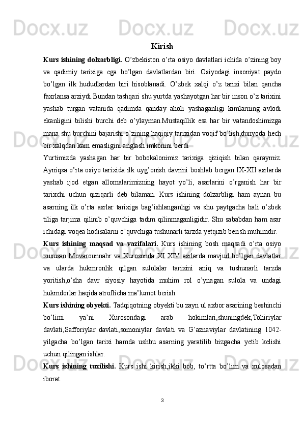 Kirish
Kurs ishining dolzarbligi.   O’zbekiston o’rta osiyo davlatlari ichida o’zining boy
va   qadimiy   tarixiga   ega   bo’lgan   davlatlardan   biri.   Osiyodagi   insoniyat   paydo
bo’lgan   ilk   hududlardan   biri   hisoblanadi.   O’zbek   xalqi   o’z   tarixi   bilan   qancha
faxrlansa arziydi.Bundan tashqari shu yurtda yashayotgan har bir inson o’z tarixini
yashab   turgan   vatanida   qadimda   qanday   aholi   yashaganligi   kimlarning   avlodi
ekanligini   bilishi   burchi   deb   o’ylayman.Mustaqillik   esa   har   bir   vatandoshimizga
mana shu burchini bajarishi o’zining haqiqiy tarixidan voqif bo’lish,dunyoda hech
bir xalqdan kam emasligini anglash imkonini berdi
Yurtimizda   yashagan   har   bir   bobokalonimiz   tarixiga   qiziqish   bilan   qaraymiz.
Ayniqsa o’rta osiyo tarixida ilk uyg’onish davrini boshlab bergan IX-XII asrlarda
yashab   ijod   etgan   allomalarimizning   hayot   yo’li,   asarlarini   o’rganish   har   bir
tarixchi   uchun   qiziqarli   deb   bilaman.   Kurs   ishining   dolzarbligi   ham   aynan   bu
asarning   ilk   o’rta   asrlar   tarixiga   bag’ishlanganligi   va   shu   paytgacha   hali   o’zbek
tiliga   tarjima   qilinib   o’quvchiga   tadim   qilinmaganligidir.   Shu   sababdan   ham   asar
ichidagi voqea hodisalarni o’quvchiga tushunarli tarzda yetqizib berish muhimdir.
Kurs   ishining   maqsad   va   vazifalari.   Kurs   ishining   bosh   maqsadi   o’rta   osiyo
xususan   Movarounnahr   va   Xurosonda   XI   XIV   asrlarda   mavjud   bo’lgan   davlatlar
va   ularda   hukmronlik   qilgan   sulolalar   tarixini   aniq   va   tushunarli   tarzda
yoritish,o’sha   davr   siyosiy   hayotida   muhim   rol   o’ynagan   sulola   va   undagi
hukmdorlar haqida atroflicha ma’lumot berish.
Kurs ishining obyekti.  Tadqiqotning obyekti bu zayn ul axbor asarining beshinchi
bo’limi   ya’ni   Xurosondagi   arab   hokimlari,shuningdek,Tohiriylar
davlati,Safforiylar   davlati,somoniylar   davlati   va   G’aznaviylar   davlatining   1042-
yilgacha   bo’lgan   tarixi   hamda   ushbu   asarning   yaratilib   bizgacha   yetib   kelishi
uchun qilingan ishlar.
Kurs   ishining   tuzilishi.   Kurs   ishi   kirish,ikki   bob,   to’rtta   bo’lim   va   xulosadan
iborat.
3 