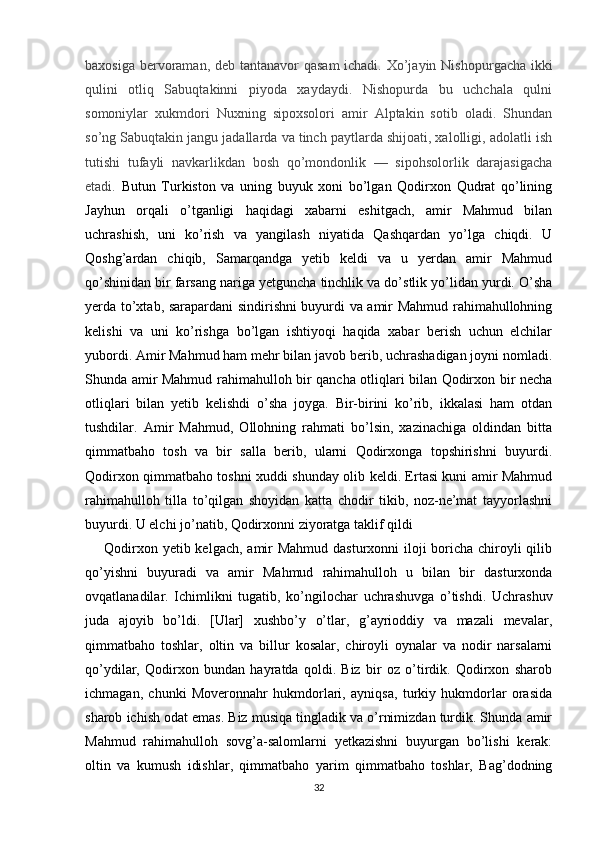 baxosiga bervoraman, d е b tantanavor qasam  ichadi. Xo’jayin Nisho purgacha ikki
qulini   otliq   Sabuqtakinni   piyoda   xaydaydi.   Nishopurda   bu   uchchala   qulni
somoniylar   xukmdori   Nuxning   sipoxsolori   amir   Alptakin   sotib   oladi.   Shundan
so’ng Sabuqtakin jangu jadallarda va tinch paytlarda shijoati, xalolligi, adolatli ish
tutishi   tufayli   navkarlikdan   bosh   qo’mondonlik   —   sipohsolorlik   darajasigacha
etadi.   Butun   Turkiston   va   uning   buyuk   xoni   bo’lgan   Qodirxon   Qudrat   qo’lining
Jayhun   orqali   o’tganligi   haqidagi   xabarni   eshitgach,   amir   Mahmud   bilan
uchrashish,   uni   ko’rish   va   yangilash   niyatida   Qashqardan   yo’lga   chiqdi.   U
Qoshg’ardan   chiqib,   Samarqandga   yetib   keldi   va   u   yerdan   amir   Mahmud
qo’shinidan bir farsang nariga yetguncha tinchlik va do’stlik yo’lidan yurdi. O’sha
yerda to’xtab, sarapardani sindirishni buyurdi va amir Mahmud rahimahullohning
kelishi   va   uni   ko’rishga   bo’lgan   ishtiyoqi   haqida   xabar   berish   uchun   elchilar
yubordi. Amir Mahmud ham mehr bilan javob berib, uchrashadigan joyni nomladi.
Shunda amir Mahmud rahimahulloh bir qancha otliqlari bilan Qodirxon bir necha
otliqlari   bilan   yetib   kelishdi   o’sha   joyga.   Bir-birini   ko’rib,   ikkalasi   ham   otdan
tushdilar.   Amir   Mahmud,   Ollohning   rahmati   bo’lsin,   xazinachiga   oldindan   bitta
qimmatbaho   tosh   va   bir   salla   berib,   ularni   Qodirxonga   topshirishni   buyurdi.
Qodirxon qimmatbaho toshni xuddi shunday olib keldi. Ertasi kuni amir Mahmud
rahimahulloh   tilla   to’qilgan   shoyidan   katta   chodir   tikib,   noz-ne’mat   tayyorlashni
buyurdi. U elchi jo’natib, Qodirxonni ziyoratga taklif qildi
       Qodirxon yetib kelgach, amir  Mahmud dasturxonni  iloji boricha chiroyli  qilib
qo’yishni   buyuradi   va   amir   Mahmud   rahimahulloh   u   bilan   bir   dasturxonda
ovqatlanadilar.   Ichimlikni   tugatib,   ko’ngilochar   uchrashuvga   o’tishdi.   Uchrashuv
juda   ajoyib   bo’ldi.   [Ular]   xushbo’y   o’tlar,   g’ayrioddiy   va   mazali   mevalar,
qimmatbaho   toshlar,   oltin   va   billur   kosalar,   chiroyli   oynalar   va   nodir   narsalarni
qo’ydilar,   Qodirxon   bundan   hayratda   qoldi.   Biz   bir   oz   o’tirdik.   Qodirxon   sharob
ichmagan,   chunki   Moveronnahr   hukmdorlari,   ayniqsa,   turkiy   hukmdorlar   orasida
sharob ichish odat emas. Biz musiqa tingladik va o’rnimizdan turdik. Shunda amir
Mahmud   rahimahulloh   sovg’a-salomlarni   yetkazishni   buyurgan   bo’lishi   kerak:
oltin   va   kumush   idishlar,   qimmatbaho   yarim   qimmatbaho   toshlar,   Bag’dodning
32 