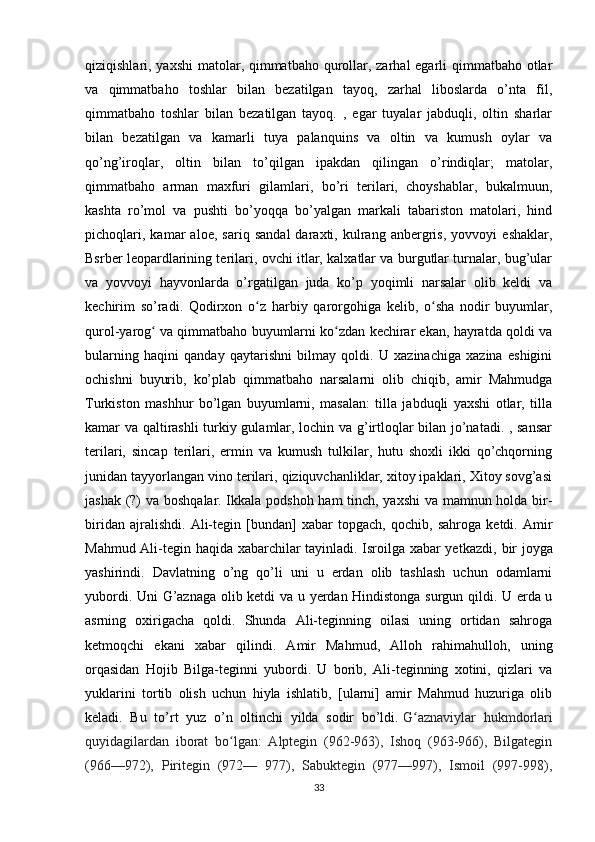 qiziqishlari, yaxshi  matolar, qimmatbaho qurollar, zarhal egarli qimmatbaho otlar
va   qimmatbaho   toshlar   bilan   bezatilgan   tayoq,   zarhal   liboslarda   o’nta   fil,
qimmatbaho   toshlar   bilan   bezatilgan   tayoq.   ,   egar   tuyalar   jabduqli,   oltin   sharlar
bilan   bezatilgan   va   kamarli   tuya   palanquins   va   oltin   va   kumush   oylar   va
qo’ng’iroqlar,   oltin   bilan   to’qilgan   ipakdan   qilingan   o’rindiqlar;   matolar,
qimmatbaho   arman   maxfuri   gilamlari,   bo’ri   terilari,   choyshablar,   bukalmuun,
kashta   ro’mol   va   pushti   bo’yoqqa   bo’yalgan   markali   tabariston   matolari,   hind
pichoqlari,   kamar   aloe,   sariq   sandal   daraxti,   kulrang   anbergris,   yovvoyi   eshaklar,
Bsrber leopardlarining terilari, ovchi itlar, kalxatlar va burgutlar turnalar, bug’ular
va   yovvoyi   hayvonlarda   o’rgatilgan   juda   ko’p   yoqimli   narsalar   olib   keldi   va
kechirim   so’radi.   Qodirxon   o z   harbiy   qarorgohiga   kelib,   o sha   nodir   buyumlar,ʻ ʻ
qurol-yarog  va qimmatbaho buyumlarni ko zdan kechirar ekan, hayratda qoldi va	
ʻ ʻ
bularning   haqini   qanday   qaytarishni   bilmay   qoldi.   U   xazinachiga   xazina   eshigini
ochishni   buyurib,   ko’plab   qimmatbaho   narsalarni   olib   chiqib,   amir   Mahmudga
Turkiston   mashhur   bo’lgan   buyumlarni,   masalan:   tilla   jabduqli   yaxshi   otlar,   tilla
kamar va qaltirashli  turkiy gulamlar, lochin va g’irtloqlar bilan jo’natadi. , sansar
terilari,   sincap   terilari,   ermin   va   kumush   tulkilar,   hutu   shoxli   ikki   qo’chqorning
junidan tayyorlangan vino terilari, qiziquvchanliklar, xitoy ipaklari, Xitoy sovg’asi
jashak (?) va boshqalar. Ikkala podshoh ham tinch, yaxshi va mamnun holda bir-
biridan   ajralishdi.   Ali-tegin   [bundan]   xabar   topgach,   qochib,   sahroga   ketdi.   Amir
Mahmud Ali-tegin haqida xabarchilar tayinladi. Isroilga xabar yetkazdi,   bir joyga
yashirindi.   Davlatning   o’ng   qo’li   uni   u   erdan   olib   tashlash   uchun   odamlarni
yubordi. Uni G’aznaga olib ketdi va u yerdan Hindistonga surgun qildi. U erda u
asrning   oxirigacha   qoldi.   Shunda   Ali-teginning   oilasi   uning   ortidan   sahroga
ketmoqchi   ekani   xabar   qilindi.   Amir   Mahmud,   Alloh   rahimahulloh,   uning
orqasidan   Hojib   Bilga-teginni   yubordi.   U   borib,   Ali-teginning   xotini,   qizlari   va
yuklarini   tortib   olish   uchun   hiyla   ishlatib,   [ularni]   amir   Mahmud   huzuriga   olib
keladi.   Bu   to’rt   yuz   o’n   oltinchi   yilda   sodir   bo’ldi.   G aznaviylar   hukmdorlari	
ʻ
quyidagilardan   iborat   bo lgan:   Alptegin   (962-963),   Ishoq   (963-966),   Bilgategin	
ʻ
(966—972),   Piritegin   (972—   977),   Sabuktegin   (977—997),   Ismoil   (997-998),
33 