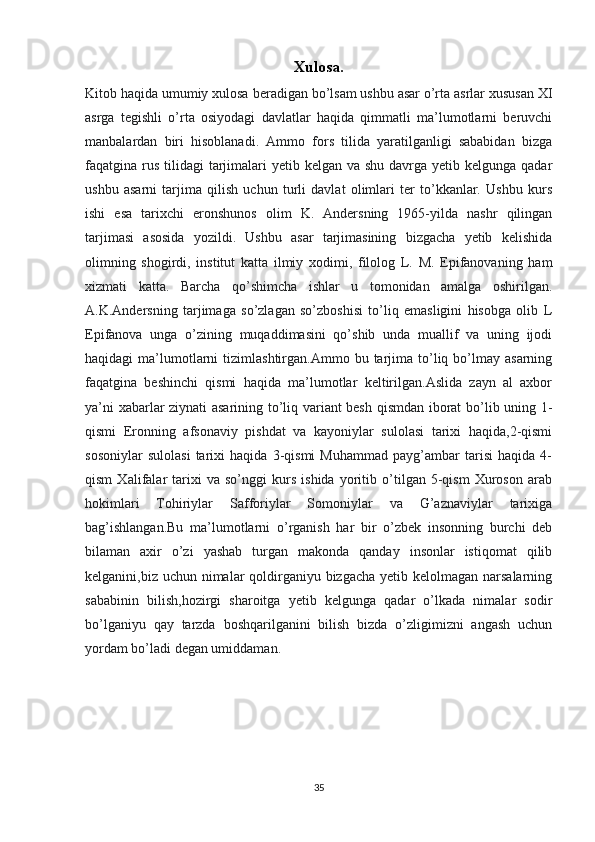 Xulosa.
Kitob haqida umumiy xulosa  beradigan bo’lsam ushbu asar o’rta asrlar xususan XI
asrga   tegishli   o’rta   osiyodagi   davlatlar   haqida   qimmatli   ma’lumotlarni   beruvchi
manbalardan   biri   hisoblanadi.   Ammo   fors   tilida   yaratilganligi   sababidan   bizga
faqatgina rus  tilidagi  tarjimalari  yetib kelgan va shu  davrga  yetib kelgunga qadar
ushbu   asarni   tarjima   qilish   uchun   turli   davlat   olimlari   ter   to’kkanlar.   Ushbu   kurs
ishi   esa   tarixchi   eronshunos   olim   K.   Andersning   1965-yilda   nashr   qilingan
tarjimasi   asosida   yozildi.   Ushbu   asar   tarjimasining   bizgacha   yetib   kelishida
olimning   shogirdi,   institut   katta   ilmiy   xodimi,   filolog   L.   M.   Epifanovaning   ham
xizmati   katta.   Barcha   qo’shimcha   ishlar   u   tomonidan   amalga   oshirilgan.
A.K.Andersning   tarjimaga   so’zlagan   so’zboshisi   to’liq   emasligini   hisobga   olib   L
Epifanova   unga   o’zining   muqaddimasini   qo’shib   unda   muallif   va   uning   ijodi
haqidagi   ma’lumotlarni   tizimlashtirgan.Ammo  bu  tarjima  to’liq  bo’lmay  asarning
faqatgina   beshinchi   qismi   haqida   ma’lumotlar   keltirilgan.Aslida   zayn   al   axbor
ya’ni xabarlar ziynati asarining to’liq variant besh qismdan iborat bo’lib uning 1-
qismi   Eronning   afsonaviy   pishdat   va   kayoniylar   sulolasi   tarixi   haqida,2-qismi
sosoniylar   sulolasi   tarixi   haqida   3-qismi   Muhammad   payg’ambar   tarisi   haqida   4-
qism   Xalifalar   tarixi   va   so’nggi   kurs   ishida   yoritib   o’tilgan   5-qism   Xuroson   arab
hokimlari   Tohiriylar   Safforiylar   Somoniylar   va   G’aznaviylar   tarixiga
bag’ishlangan.Bu   ma’lumotlarni   o’rganish   har   bir   o’zbek   insonning   burchi   deb
bilaman   axir   o’zi   yashab   turgan   makonda   qanday   insonlar   istiqomat   qilib
kelganini,biz uchun nimalar qoldirganiyu bizgacha yetib kelolmagan narsalarning
sababinin   bilish,hozirgi   sharoitga   yetib   kelgunga   qadar   o’lkada   nimalar   sodir
bo’lganiyu   qay   tarzda   boshqarilganini   bilish   bizda   o’zligimizni   angash   uchun
yordam bo’ladi degan umiddaman.
35 