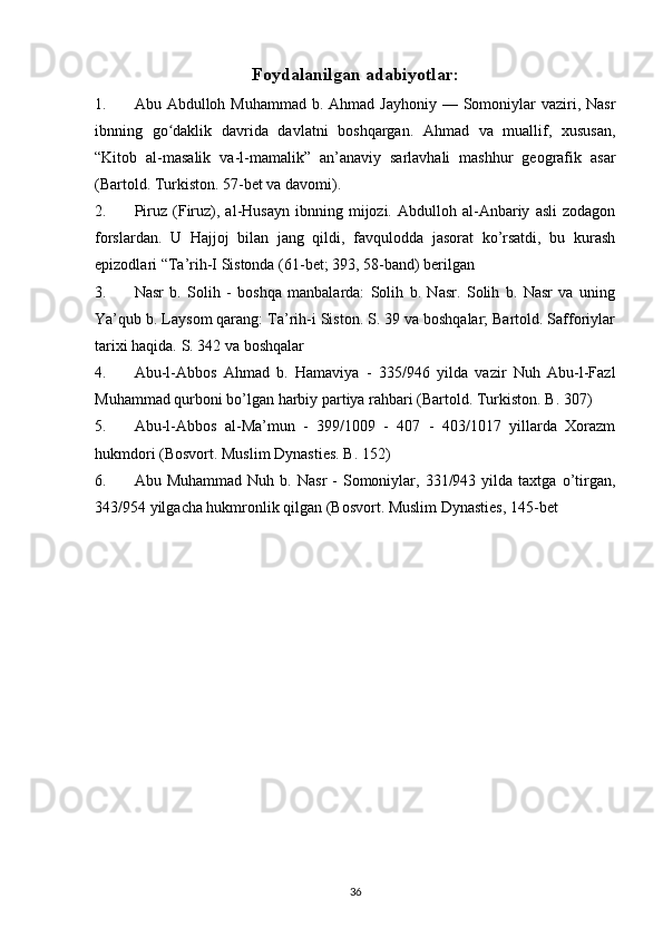 Foydalanilgan adabiyotlar:
1. Abu Abdulloh Muhammad b. Ahmad  Jayhoniy — Somoniylar  vaziri, Nasr
ibnning   go daklik   davrida   davlatni   boshqargan.   Ahmad   va   muallif,   xususan,ʻ
“Kitob   al-masalik   va-l-mamalik”   an’anaviy   sarlavhali   mashhur   geografik   asar
(Bartold. Turkiston. 57-bet va davomi).
2. Piruz   (Firuz),   al-Husayn   ibnning  mijozi.   Abdulloh   al-Anbariy   asli   zodagon
forslardan.   U   Hajjoj   bilan   jang   qildi,   favqulodda   jasorat   ko’rsatdi,   bu   kurash
epizodlari “Ta’rih-I Sistonda (61-bet; 393, 58-band) berilgan
3. Nasr   b.   Solih   -   boshqa   manbalarda:   Solih   b.   Nasr.   Solih   b.   Nasr   va   uning
Ya’qub b. Laysom qarang: Ta’rih-i Siston. S. 39 va boshqalar; Bartold. Safforiylar
tarixi haqida. S. 342 va boshqalar
4. Abu-l-Abbos   Ahmad   b.   Hamaviya   -   335/946   yilda   vazir   Nuh   Abu-l-Fazl
Muhammad qurboni bo’lgan harbiy partiya rahbari (Bartold. Turkiston. B. 307)
5. Abu-l-Abbos   al-Ma’mun   -   399/1009   -   407   -   403/1017   yillarda   Xorazm
hukmdori (Bosvort. Muslim Dynasties. B. 152)
6. Abu  Muhammad   Nuh  b.  Nasr   -   Somoniylar,  331/943  yilda  taxtga  o’tirgan,
343/954 yilgacha hukmronlik qilgan (Bosvort. Muslim Dynasties, 145-bet
36 