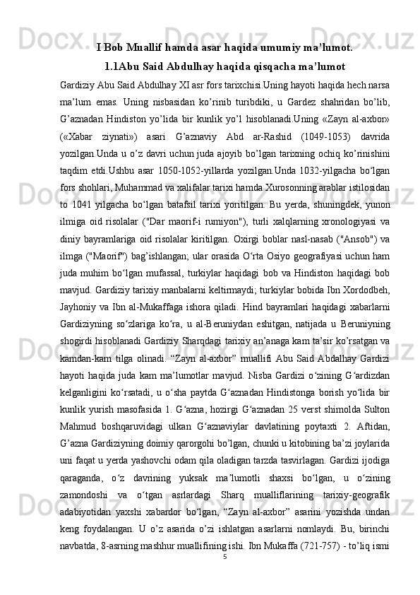 I Bob Muallif hamda asar haqida umumiy ma’lumot.
1.1Abu Said Abdulhay haqida qisqacha ma’lumot
Gardiziy Abu Said Abdulhay XI asr fors tarixchisi.Uning hayoti haqida hech narsa
ma’lum   emas.   Uning   nisbasidan   ko’rinib   turibdiki,   u   Gardez   shahridan   bo’lib,
G’aznadan   Hindiston   yo’lida   bir   kunlik   yo’l   hisoblanadi.Uning   «Zayn   al-axbor»
(«Xabar   ziynati»)   asari   G’aznaviy   Abd   ar-Rashid   (1049-1053)   davrida
yozilgan.Unda u o’z davri  uchun juda ajoyib bo’lgan  tarixning ochiq ko’rinishini
taqdim   etdi.Ushbu   asar   1050-1052-yillarda   yozilgan.Unda   1032-yilgacha   bo lganʻ
fors shohlari, Muhammad va xalifalar tarixi hamda Xurosonning arablar istilosidan
to   1041   yilgacha   bo lgan   batafsil   tarixi   yoritilgan.  	
ʻ Bu   yerda,   shuningdek,   yunon
ilmiga   oid   risolalar   ("Dar   maorif-i   rumiyon"),   turli   xalqlarning   xronologiyasi   va
diniy bayramlariga oid  risolalar   kiritilgan.  Oxirgi   boblar   nasl-nasab  ("Ansob")   va
ilmga ("Maorif") bag’ishlangan; ular orasida O rta Osiyo geografiyasi uchun ham	
ʻ
juda   muhim   bo lgan   mufassal,   turkiylar   haqidagi   bob   va   Hindiston   haqidagi   bob	
ʻ
mavjud. Gardi ziy  tarixiy manbalarni keltirmaydi; turkiylar bobida Ibn Xordodbeh,
Jayhoniy   va   Ibn   al-Mukaffaga   ishora   qiladi.   Hind   bayramlari   haqidagi   xabarlarni
Gardiziyning   so zlariga   ko ra,   u   al-Beruniydan   eshitgan,   natijada   u  
ʻ ʻ Beruniyning
shogirdi hisoblanadi   Gardi ziy   Sharqdagi tarixiy an’anaga kam ta’sir ko’rsatgan va
kamdan-kam   tilga   olinadi.   “Zayn   al-axbor”   muallifi   Abu   Said   Abdalhay   Gardizi
hayoti   haqida   juda   kam   ma’lumotlar   mavjud.   Nisba   Gardizi   o zining   G ardizdan	
ʻ ʻ
kelganligini   ko rsatadi,   u   o sha   paytda   G aznadan   Hindistonga   borish   yo lida   bir	
ʻ ʻ ʻ ʻ
kunlik  yurish   masofasida   1.  G azna,   hozirgi  G aznadan   25  verst   shimolda  Sulton	
ʻ ʻ
Mahmud   boshqaruvidagi   ulkan   G aznaviylar   davlatining   poytaxti   2.   Aftidan,	
ʻ
G’azna Gardiziyning doimiy qarorgohi bo’lgan, chunki u kitobining ba’zi joylarida
uni faqat u yerda yashovchi odam qila oladigan tarzda tasvirlagan. Gardizi ijodiga
qaraganda,   o z   davrining   yuksak   ma lumotli   shaxsi   bo lgan,   u   o zining	
ʻ ʼ ʻ ʻ
zamondoshi   va   o tgan   asrlardagi   Sharq   mualliflarining   tarixiy-geografik	
ʻ
adabiyotidan   yaxshi   xabardor   bo lgan,   “Zayn   al-axbor”   asarini   yozishda   undan	
ʻ
keng   foydalangan.   U   o’z   asarida   o’zi   ishlatgan   asarlarni   nomlaydi.   Bu,   birinchi
navbatda, 8-asrning mashhur muallifining ishi. Ibn Mukaffa (721-757) - to’liq ismi
5 