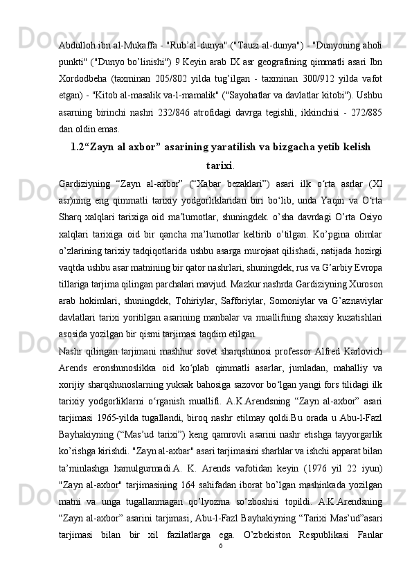 Abdulloh ibn al-Mukaffa - "Rub’al-dunya" ("Tauzi al-dunya") - "Dunyoning aholi
punkti" ("Dunyo bo’linishi") 9 Keyin arab IX asr geografining qimmatli asari Ibn
Xordodbeha   (taxminan   205/802   yilda   tug’ilgan   -   taxminan   300/912   yilda   vafot
etgan) - "Kitob al-masalik va-l-mamalik" ("Sayohatlar va davlatlar kitobi"). Ushbu
asarning   birinchi   nashri   232/846   atrofidagi   davrga   tegishli,   ikkinchisi   -   272/885
dan oldin emas.
1.2“Zayn al axbor” asarining yaratilish va bizgacha yetib kelish
tarixi .
Gardiziyning   “Zayn   al-axbor”   (“Xabar   bezaklari”)   asari   ilk   o rta   asrlar   (XIʻ
asr)ning   eng   qimmatli   tarixiy   yodgorliklaridan   biri   bo lib,   unda   Yaqin   va   O rta	
ʻ ʻ
Sharq   xalqlari   tarixiga   oid   ma lumotlar,   shuningdek.   o’sha   davrdagi   O’rta   Osiyo	
ʼ
xalqlari   tarixiga   oid   bir   qancha   ma’lumotlar   keltirib   o’tilgan.   Ko’pgina   olimlar
o’zlarining tarixiy tadqiqotlarida ushbu asarga murojaat qilishadi, natijada hozirgi
vaqtda ushbu asar matnining bir qator nashrlari, shuningdek, rus va G’arbiy Evropa
tillariga tarjima qilingan parchalari mavjud. Mazkur nashrda Gardiziyning Xuroson
arab   hokimlari,   shuningdek,   Tohiriylar,   Safforiylar,   Somoniylar   va   G’aznaviylar
davlatlari   tarixi   yoritilgan   asarining   manbalar   va   muallifning   shaxsiy   kuzatishlari
asosida yozilgan bir qismi tarjimasi taqdim etilgan.
Nashr   qilingan   tarjimani   mashhur   sovet   sharqshunosi   professor   Alfred   Karlovich
Arends   eronshunoslikka   oid   ko plab   qimmatli   asarlar,   jumladan,   mahalliy   va	
ʻ
xorijiy sharqshunoslarning yuksak bahosiga sazovor bo lgan yangi fors tilidagi ilk	
ʻ
tarixiy   yodgorliklarni   o rganish   muallifi.   A.K.Arendsning   “Zayn   al-axbor”   asari	
ʻ
tarjimasi   1965-yilda   tugallandi,   biroq   nashr   etilmay   qoldi.Bu   orada   u   Abu-l-Fazl
Bayhakiyning   (“Mas’ud   tarixi”)   keng   qamrovli   asarini   nashr   etishga   tayyorgarlik
ko’rishga kirishdi. "Zayn al-axbar" asari tarjimasini sharhlar va ishchi apparat bilan
ta’minlashga   hamulgurmadi.A.   K.   Arends   vafotidan   keyin   (1976   yil   22   iyun)
"Zayn   al-axbor"   tarjimasining   164   sahifadan   iborat   bo’lgan   mashinkada   yozilgan
matni   va   unga   tugallanmagan   qo’lyozma   so’zboshisi   topildi.   A.K.Arendsning
“Zayn  al-axbor” asarini  tarjimasi, Abu-l-Fazl  Bayhakiyning “Tarixi  Mas’ud”asari
tarjimasi   bilan   bir   xil   fazilatlarga   ega.   O’zbekiston   Respublikasi   Fanlar
6 