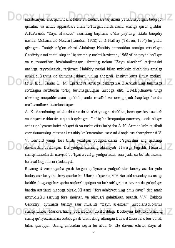 akademiyasi sharqshunoslik fakulteti xodimlari tarjimani yetishmayotgan tadqiqot
qismlari   va   ishchi   apparatlari   bilan   to’ldirgan   holda   nashr   etishga   qaror   qildilar.
A.K.Arends   “Zayn   al-axbor”   asarining   tarjimasi   o sha   paytdagi   ikkita   tanqidiyʻ
nashri: Muhammad Nozim (London, 1928) va S. Nafisiy (Tehron, 1954) bo yicha	
ʻ
qilingan.   Taniqli   afg’on   olimi   Abdalxay   Habibiy   tomonidan   amalga   oshirilgan
Gardiziy asari matnining to’liq tanqidiy nashri keyinroq, 1968 yilda paydo bo’lgan
va   u   tomonidan   foydalanilmagan,   shuning   uchun   “Zayn   al-axbor”   tarjimasini
nashrga   tayyorlashda,   tarjimani   Habibiy   nashri   bilan   uzluksiz   tekshirish   amalga
oshirildi.Barcha   qo’shimcha   ishlarni   uning   shogirdi,   institut   katta   ilmiy   xodimi,
t.f.n.   filol.   Fanlar   L.   M.   Epifanova   amalga   oshirgan.A.K.Arendsning   tarjimaga
so zlagan   so zboshi   to liq   bo lmaganligini   hisobga   olib,   L.M.Epifanova   unga	
ʻ ʻ ʻ ʻ
o zining   muqaddimasini   qo shib,   unda   muallif   va   uning   ijodi   haqidagi   barcha
ʻ ʻ
ma lumotlarni tizimlashtirgan.	
ʼ
A. K.  Arendsning  so’zboshisi  nashrda  o’zi  yozgan  shaklda,  hech  qanday  tuzatish
va o’zgartirishlarsiz saqlanib qolingan. To liq bo lmaganiga qaramay, unda o tgan	
ʻ ʻ ʻ
asrlar qo lyozmalarini o rganish va nashr etish bo yicha A. K. Arende kabi tajribali	
ʻ ʻ ʻ
eronshunosning qimmatli uslubiy ko rsatmalari mavjud.Atoqli rus sharqshunosi V.	
ʻ
V.   Bartold   yangi   fors   tilida   yozilgan   yodgorliklarni   o rganishni   eng   qadimgi	
ʻ
davrlardan   boshlagan.   Bu   yodgorliklarning   aksariyati   11-asrga   tegishli.   Hozirda
sharqshunoslarda mavjud bo’lgan avvalgi yodgorliklar soni juda oz bo’lib, asosan
turli xil hujjatlarni ifodalaydi.
Bizning   davrimizgacha   yetib   kelgan   qo’lyozma   yodgorliklar   tarixiy   asarlar   yoki
badiiy asarlar yoki ilmiy asarlardir. Ularni o’rganib, V.V.Bartold shunday xulosaga
keldiki, bugungi kungacha saqlanib qolgan va ko’rsatilgan asr davomida yo’qolgan
barcha asarlarni hisobga olsak, XI asrni “fors adabiyotining oltin davri” deb atash
mumkin.Bu   asrning   fors   shoirlari   va   olimlari   galaktikasi   orasida   V.V.   Zahhok
Gardiziy,   qimmatli   tarixiy   asar   muallifi   “Zayn   al-axbar”   hisoblanadi.Nemis
sharqshunosi   Markvartning   yozishicha,   Oksforddagi   Bodleyan   kutubxonasining
sharq qo’lyozmalarini kataloglash bilan shug’ullangan Edvard Zaxau ilk bor bu ish
bilan   qiziqqan.   Uning   vafotidan   keyin   bu   ishni   G.   Ete   davom   ettirib,   Zayn   al-
7 