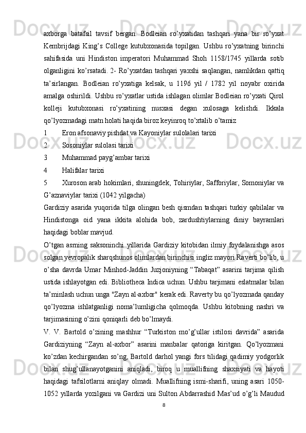 axborga   batafsil   tavsif   bergan.   Bodleian   ro’yxatidan   tashqari   yana   bir   ro’yxat
Kembrijdagi   King’s   College   kutubxonasida   topilgan.   Ushbu   ro’yxatning   birinchi
sahifasida   uni   Hindiston   imperatori   Muhammad   Shoh   1158/1745   yillarda   sotib
olganligini   ko’rsatadi.   2-   Ro’yxatdan   tashqari   yaxshi   saqlangan,   namlikdan   qattiq
ta’sirlangan.   Bodleian   ro’yxatiga   kelsak,   u   1196   yil   /   1782   yil   noyabr   oxirida
amalga oshirildi. Ushbu ro’yxatlar ustida ishlagan olimlar Bodleian ro’yxati Qirol
kolleji   kutubxonasi   ro’yxatining   nusxasi   degan   xulosaga   kelishdi.   Ikkala
qo’lyozmadagi matn holati haqida biroz keyinroq  to’xtalib o’tamiz
1 Eron afsonaviy pishdat va Kayoniylar sulolalari tarixi
2 Sosoniylar sulolasi tarixi
3 Muhammad payg’ambar tarixi
4 Halifalar tarixi
5 Xuroson arab hokimlari, shuningdek, Tohiriylar, Safforiylar, Somoniylar va
G’aznaviylar tarixi (1042 yilgacha)
Gardiziy asarida yuqorida tilga olingan besh qismdan  tashqari  turkiy qabilalar  va
Hindistonga   oid   yana   ikkita   alohida   bob,   zardushtiylarning   diniy   bayramlari
haqidagi boblar mavjud.
O’tgan   asrning   saksoninchi   yillarida   Gardiziy   kitobidan   ilmiy   foydalanishga   asos
solgan yevropalik sharqshunos olimlardan birinchisi ingliz mayori Raverti bo’lib, u
o’sha   davrda   Umar   Minhod-Jaddin   Juzjoniyning   “Tabaqat”   asarini   tarjima   qilish
ustida ishlayotgan edi.   Bibliotheca Indica uchun. Ushbu tarjimani eslatmalar bilan
ta’minlash uchun unga "Zayn al-axbor" kerak edi. Raverty bu qo’lyozmada qanday
qo’lyozma   ishlatganligi   noma’lumligicha   qolmoqda.   Ushbu   kitobning   nashri   va
tarjimasining o’zini qoniqarli deb bo’lmaydi.
V.   V.   Bartold   o’zining   mashhur   “Turkiston   mo’g’ullar   istilosi   davrida”   asarida
Gardiziyning   “Zayn   al-axbor”   asarini   manbalar   qatoriga   kiritgan.   Qo’lyozmani
ko’zdan kechirgandan so’ng, Bartold darhol yangi fors tilidagi qadimiy yodgorlik
bilan   shug’ullanayotganini   aniqladi,   biroq   u   muallifning   shaxsiyati   va   hayoti
haqidagi   tafsilotlarni   aniqlay   olmadi.   Muallifning   ismi-sharifi,   uning   asari   1050-
1052 yillarda yozilgani va Gardizi uni Sulton Abdarrashid   M as’ud o’g’li Maudud
8 