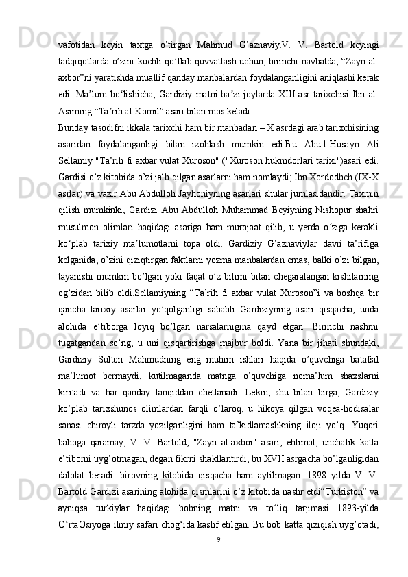 vafotidan   keyin   taxtga   o’tirgan   Mahmud   G’azn av iy.V.   V.   Bartold   keyingi
tadqiqotlarda o’zini kuchli qo’llab-quvvatlash uchun, birinchi navbatda, “Zayn al-
axbor”ni yaratishda muallif qanday manbalardan foydalanganligini aniqlashi kerak
edi.  Ma lum   bo lishicha,   Gardiziy   matni   ba zi   joylarda   XIII   asr   tarixchisi   Ibn   al-ʼ ʻ ʼ
Asirning “Ta rih al-Komil” asari bilan mos keladi.	
ʼ
Bunday tasodifni ikkala tarixchi ham bir manbadan – X asrdagi arab tarixchisining
asaridan   foydalanganligi   bilan   izohlash   mumkin   edi.Bu   Abu-l-Husayn   Ali
Sellamiy "Ta’rih fi axbar vulat Xuroson" ("Xuroson hukmdorlari tarixi")asari edi.
Gardisi o’z kitobida o’zi jalb qilgan asarlarni ham nomlaydi; Ibn Xordodbeh (IX-X
asrlar) va vazir Abu Abdulloh Jayhoniyning asarlari shular jumlasidandir. Taxmin
qilish   mumkinki,   Gardizi   Abu   Abdulloh   Muhammad   Beyiyning   Nishopur   shahri
musulmon   olimlari   haqidagi   asariga   ham   murojaat   qilib,   u   yerda   o ziga   kerakli	
ʻ
ko plab   tarixiy   ma lumotlarni   topa   oldi.   Gardiziy   G’aznaviylar   davri   ta’rifiga	
ʻ ʼ
kelganida, o’zini qiziqtirgan faktlarni yozma manbalardan emas, balki o’zi bilgan,
tayanishi   mumkin   bo’lgan   yoki   faqat   o’z   bilimi   bilan   chegaralangan   kishilarning
og’zidan   bilib   oldi.Sellamiyning   “Ta’rih   fi   axbar   vulat   Xuroson”i   va   boshqa   bir
qancha   tarixiy   asarlar   yo’qolganligi   sababli   Gardiziyning   asari   qisqacha,   unda
alohida   e’tiborga   loyiq   bo’lgan   narsalarnigina   qayd   etgan.   Birinchi   nashrni
tugatgandan   so’ng,   u   uni   qisqartirishga   majbur   boldi.   Yana   bir   jihati   shundaki,
Gardiziy   Sulton   Mahmudning   eng   muhim   ishlari   haqida   o’quvchiga   batafsil
ma’lumot   bermaydi,   kutilmaganda   matnga   o’quvchiga   noma’lum   shaxslarni
kiritadi   va   har   qanday   tanqiddan   chetlanadi.   Lekin,   shu   bilan   birga,   Gardiziy
ko’plab   tarixshunos   olimlardan   farqli   o’laroq,   u   hikoya   qilgan   voqea-hodisalar
sanasi   chiroyli   tarzda   yozilganligini   ham   ta’kidlamaslikning   iloji   yo’q.   Yuqori
bahoga   qaramay,   V.   V.   Bartold,   "Zayn   al-axbor"   asari,   ehtimol,   unchalik   katta
e’tiborni uyg’otmagan, degan fikrni shakllantirdi, bu XVII asrgacha bo’lganligidan
dalolat   beradi.   birovning   kitobida   qisqacha   ham   aytilmagan.   1898   yilda   V.   V.
Bartold Gardizi asarining alohida qismlarini o’z kitobida nashr etdi“Turkiston” va
ayniqsa   turkiylar   haqidagi   bobning   matni   va   to liq   tarjimasi   1893-yilda	
ʻ
O rtaOsiyoga ilmiy safari chog ida kashf etilgan. Bu bob katta qiziqish uyg’otadi,	
ʻ ʻ
9 