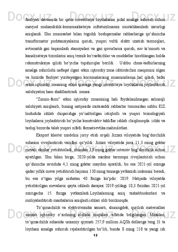 faoliyati   davomida   bir   qator   investitsiya   loyihalarini   jadal   amalga   oshirish   uchun
mavjud   muhandislik-kommunikatsiya   infratuzilmasini   mustahkamlash   zarurligi
aniqlandi.   Shu   munosabat   bilan   tegishli   boshqarmalar   rahbarlariga   qo‘shimcha
transformator   podstansiyalarini   qurish,   yuqori   voltli   elektr   uzatish   tarmoqlari,
avtomatik   gaz   taqsimlash   stansiyalari   va   gaz   quvurlarini   qurish,   suv   ta’minoti   va
kanalizatsiya tizimlarini aniq texnik ko‘rsatkichlar va muddatlar hisoblangan holda
rekonstruksiya   qilish   bo‘yicha   topshiriqlar   berildi.   .   Ushbu   chora-tadbirlarning
amalga oshirilishi nafaqat ilgari erkin iqtisodiy zona ishtirokchisi maqomini olgan
va   hozirda   faoliyat   yuritayotgan   korxonalarning   muammolarini   hal   qiladi,   balki
erkin iqtisodiy zonaning erkin qismiga yangi investitsiya loyihalarini joylashtirish
salohiyatini ham shakllantiradi. zonasi.
“Zomin-farm”   erkin   iqtisodiy   zonasining   hali   foydalanilmagan   salmoqli
salohiyati   aniqlanib,   buning   natijasida   mutasaddi   rahbarlar   tomonidan   ushbu   EIZ
hududida   ishlab   chiqarishga   yo‘naltirilgan   istiqbolli   va   yuqori   texnologiyali
loyihalarni joylashtirish bo‘yicha konstruktiv takliflar ishlab chiqilmoqda. ichki va
tashqi bozorda talab yuqori sifatli farmatsevtika mahsulotlari.
Eksport   klaster   modelini   joriy   etish   orqali   Jizzax   viloyatida   bog‘dorchilik
sohasini   rivojlantirish   vazifasi   qo‘yildi.   Jizzax   viloyatida   jami   11,3   ming   gektar
mevali ekinlar yetishtiriladi, shundan 3,9 ming gektar intensiv bog‘dorchilik uchun
ajratilgan.   Shu   bilan   birga,   2020-yilda   mazkur   tarmoqni   rivojlantirish   uchun
qo‘shimcha   ravishda   4,1   ming   gektar   maydon   ajratildi,   bu   esa   2021-yil   oxiriga
qadar yillik meva yetishtirish hajmini 130 ming tonnaga yetkazish imkonini beradi,
bu   esa   o‘tgan   yilga   nisbatan   40   foizga   ko‘pdir.   2019.   Natijada   viloyatda
yetishtirilgan mevalarni   qayta ishlash   darajasi   2019-yildagi   10,3 foizdan  2021-yil
oxirigacha   15   foizga   yetkaziladi.Loyihalarning   aniq   tashabbuskorlari   va
moliyalashtirish manbalarini aniqlash ishlari olib borilmoqda.
To qimachilik   va   elektrotexnika   sanoati,   shuningdek,   qurilish   materiallariʻ
sanoati   iqtisodiy   o sishning   alohida   nuqtalari   sifatida   belgilangan.   Masalan,	
ʻ
to‘qimachilik  sohasida  umumiy  qiymati  257,9  million  AQSh dollariga teng  31 ta
loyihani   amalga   oshirish   rejalashtirilgan   bo‘lib,   bunda   8   ming   218   ta   yangi   ish
13 