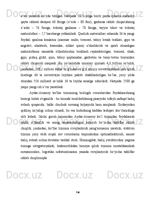 o‘rni   yaratish   ko‘zda   tutilgan.   Natijada   2021-yilga   borib   paxta   iplarini   mahalliy
qayta   ishlash   darajasi   60   foizga   (o‘sish   –   80   foiz),   gazlama   ishlab   chiqarishning
o‘sishi   –   76   foizga,   trikotaj   gazlama   –   78   foizga,   tayyor   tikuv   va   trikotaj
mahsulotlari – 2,7 barobarga yetkaziladi. Qurilish materiallari sohasida 36 ta yangi
foydali   qazilma   konlarini   (marmar   oniks,   tsement,   tabiiy   bezak   toshlari,   gips   va
angidrit,   ohaktosh,   keramika,   silikat   qumi)   o'zlashtirish   va   qazib   olinadigan
mahsulotlarni   sanoatda   o'zlashtirishni   boshlash   rejalashtirilgan.   tsement,   ohak,
gips,   pishiq   g'isht,   qum,   tabiiy   qoplamalar,   gazbeton   va   temir-beton   buyumlari
ishlab   chiqarish   maqsadi.   Bu   yo nalishda   umumiy   qiymati   4,5   trillion   so mlik,ʻ ʻ
jumladan, 198,1 million dollar to g ridan-to g ri xorijiy investitsiyalarni jalb qilish
ʻ ʻ ʻ ʻ
hisobiga   66   ta   investitsiya   loyihasi   paketi   shakllantirilgan   bo lsa,   joriy   yilda	
ʻ
shundan   556   milliard   so mlik   36   ta   loyiha   amalga   oshiriladi.   Natijada   2500   ga	
ʻ
yaqin yangi ish o‘rni yaratiladi.
Aydar-Arnasoy   ko'llar   tizimining   biologik   resurslaridan   foydalanishning
hozirgi holati o'rganildi - bu tizimda hosildorlikning pasayishi tufayli nafaqat baliq
ovlash   qisqarishi,   balki   chuchuk   suvning   ko'payishi   ham   aniqlandi.   Sirdaryodan
qishloq   xo jaligi   uchun   olinadi,   bu   esa   hududning   haddan   tashqari   sho rlanishiga	
ʻ ʻ
olib   keladi.   Ishchi   guruh   tomonidan   Aydar-Arnasoy   ko‘l   tizimidan   foydalanish
tahlili   o‘tkazildi   va   uning   samaradorligini   oshirish   bo‘yicha   takliflar   ishlab
chiqildi,   jumladan,   ko‘llar   tizimini   rivojlantirish   jamg‘armasini   yaratish,   elektron
tizimni   joriy   etish   orqali   suv   resurslarini   taqsimlashni   optimallashtirish,   sanoat
baliq ovlash uchun kvotalar tashkil  etish. Shuningdek, baliq yetishtirishni  yagona
tizimga   integratsiyalash,   brakonerlikdan   himoya   qilish   tizimini   mustahkamlash
mexanizmlari,   logistika   infratuzilmasini   yanada   rivojlantirish   bo‘yicha   takliflar
ishlab chiqilmoqda.
14 