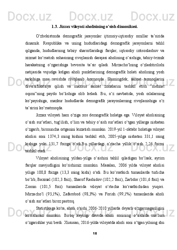 1.3. Jizzax viloyati aholisining o’sish dinamikasi.
O‘zbekistonda   demografik   jarayonlar   ijtimoiy-iqtisodiy   omillar   ta’sirida
dinamik.   Respublika   va   uning   hududlaridagi   demografik   jarayonlarni   tahlil
qilganda,   hududlarning   tabiiy   sharoitlaridagi   farqlar,   iqtisodiy   ixtisoslashuv   va
xizmat ko‘rsatish sohasining rivojlanish darajasi aholining o‘sishiga, tabiiy-texnik
harakatning   o‘zgarishiga   bevosita   ta’sir   qiladi.   Mirzacho‘lning   o‘zlashtirilishi
natijasida   vujudga   kelgan   aholi   punktlarining   demografik   holati   aholining   yosh
tarkibiga   mos   ravishda   rivojlanib   bormoqda.   Shuningdek,   sanoat   tarmoqlarini
diversifikatsiya   qilish   va   maxsus   sanoat   zonalarini   tashkil   etish   “mehnat
oqimi”ning   paydo   bo‘lishiga   olib   keladi.   Bu,   o‘z   navbatida,   yosh   oilalarning
ko‘payishiga,   mazkur   hududlarda   demografik   jarayonlarning   rivojlanishiga   o‘z
ta’sirini ko‘rsatmoqda.
Jizzax viloyati ham o‘ziga xos demografik holatga ega.   Viloyat aholisining
o‘sish sur’atlari, tug‘ilish, o‘lim va tabiiy o‘sish sur’atlari o‘tgan yillarga nisbatan
o‘zgarib, birmuncha ortganini kuzatish mumkin.   2019-yil 1-oktabr holatiga viloyat
aholisi   soni   1374,3   ming   kishini   tashkil   etib,   2005-yilga   nisbatan   331,1   ming
kishiga   yoki   131,7   foizga   o‘sdi.Bu   yillardagi   o‘rtacha   yillik   o‘sish   2,26   foizni
tashkil etadi.
Viloyat   aholisining   yildan-yilga   o‘sishini   tahlil   qiladigan   bo‘lsak,   ayrim
farqlar   mavjudligini   ko‘rishimiz   mumkin.   Masalan,   2006   yilda   viloyat   aholisi
yiliga   100,8   foizga   (13,3   ming   kishi)   o'sdi.   Bu   ko‘rsatkich   tumanlarda   turlicha
bo‘lib, Baxmal (102,3 foiz), Sharof Rashidov (102,2 foiz), Zarbdor (101,6 foiz) va
Zomin   (101,5   foiz)   tumanlarida   viloyat   o‘rtacha   ko‘rsatkichidan   yuqori.
Mirzacho‘l   (93,1%),   Zafarobod   (98,3%)   va   Forish   (99,1%)   tumanlarida   aholi
o‘sish sur’atlari biroz pastroq.
Statistikaga ko'ra, aholi o'sishi 2006-2010 yillarda deyarli o'zgarmaganligini
ko'rishimiz   mumkin.   Biroq   keyingi   davrda   aholi   sonining   o sishida   ma lumʻ ʼ
o zgarishlar yuz berdi. Xususan, 2016-yilda viloyatda aholi soni o‘tgan yilning shu	
ʻ
15 