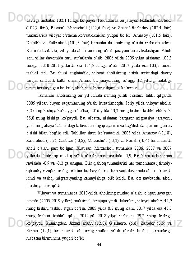 davriga nisbatan 102,1 foizga ko‘paydi. Hududlarda bu jarayon tezlashib, Zarbdor
(102,7   foiz),   Baxmal,   Mirzacho‘l   (102,6   foiz)   va   Sharof   Rashidov   (102,4   foiz)
tumanlarida   viloyat   o‘rtacha   ko‘rsatkichidan   yuqori   bo‘ldi.   Arnasoy   (101,6   foiz),
Do‘stlik   va   Zafarobod   (101,8   foiz)   tumanlarida   aholining   o‘sishi   nisbatan   sekin.
Ko'rinib turibdiki, viloyatda aholi sonining o'sish jarayoni biroz tezlashgan. Aholi
soni   yillar   davomida turli  sur’atlarda o‘sib,  2006 yilda  2005 yilga  nisbatan  100,8
foizga,   2010-2011   yillarda   esa   104,5   foizga   o‘sdi.   2017   yilda   esa   103,3   foizni
tashkil   etdi.   Bu   shuni   anglatadiki,   viloyat   aholisining   o'sish   sur'atidagi   davriy
farqlar   unchalik   katta   emas.   Ammo   bu   jarayonning   so‘nggi   12   yildagi   holatiga
nazar tashlaydigan bo‘lsak, aholi soni biroz oshganini ko‘ramiz.
Tumanlar   aholisining   bir   yil   ichida   mutlaq   yillik   o'sishini   tahlil   qilganda
2005   yildan   buyon   raqamlarning   o'sishi   kuzatilmoqda.   Joriy   yilda   viloyat   aholisi
8,2 ming kishiga ko‘paygan bo‘lsa, 2016-yilda 43,2 ming kishini tashkil etdi yoki
35,0   ming   kishiga   ko‘paydi.   Bu,   albatta,   nisbatan   barqaror   migratsiya   jarayoni,
ya'ni migratsiya balansidagi tafovutlarning qisqarishi va tug'ilish darajasining biroz
o'sishi   bilan   bog'liq   edi.   Tahlillar   shuni   ko‘rsatadiki,   2005   yilda   Arnasoy   (-0,18),
Zafarobod   (-0,7),   Zarbdor   (-0,8),   Mirzacho‘l   (-3,2)   va   Forish   (-0,4)   tumanlarida
aholi   o‘sishi   past   bo‘lgan.   Xususan,   Mirzacho‘l   tumanida   2006,   2007   va   2009
yillarda   aholining   mutlaq   yillik   o‘sishi   mos   ravishda   -0,9;   Bir   kishi   uchun   mos
ravishda -0,9 va -0,2 ga oshgan. Olis qishloq tumanlarini har tomonlama ijtimoiy-
iqtisodiy rivojlantirishga e’tibor kuchayishi ma’lum vaqt davomida aholi o‘rtasida
ichki   va   tashqi   migratsiyaning   kamayishiga   olib   keldi.   Bu,   o'z   navbatida,   aholi
o'sishiga ta'sir qildi.
Viloyat   va   tumanlarda   2010-yilda   aholining   mutlaq   o‘sishi   o‘rganilayotgan
davrda  (2005-2019-yillar)   maksimal   darajaga   yetdi.   Masalan,   viloyat   aholisi   49,9
ming kishini  tashkil  etgan  bo‘lsa,  2005 yilda 8,2 ming kishi,  2017 yilda esa  43,2
ming   kishini   tashkil   qildi.   2019-yil   2018-yilga   nisbatan   29,2   ming   kishiga
ko‘paydi.   Shuningdek,   Jizzax   shahri   (12,0),   G‘allaorol   (6,6),   Zarbdor   (3,5)   va
Zomin   (12,1)   tumanlarida   aholining   mutlaq   yillik   o‘sishi   boshqa   tumanlarga
nisbatan birmuncha yuqori bo‘ldi.
16 