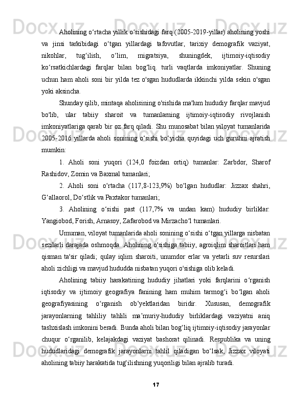 Aholining o rtacha yillik o sishidagi farq (2005-2019-yillar) aholining yoshiʻ ʻ
va   jinsi   tarkibidagi   o tgan   yillardagi   tafovutlar,   tarixiy   demografik   vaziyat,	
ʻ
nikohlar,   tug ilish,   o lim,   migratsiya,   shuningdek,   ijtimoiy-iqtisodiy	
ʻ ʻ
ko rsatkichlardagi   farqlar   bilan   bog liq.	
ʻ ʻ   turli   vaqtlarda   imkoniyatlar.   Shuning
uchun   ham   aholi   soni   bir   yilda   tez   o'sgan   hududlarda   ikkinchi   yilda   sekin   o'sgan
yoki aksincha.
Shunday qilib, mintaqa aholisining o'sishida ma'lum hududiy farqlar mavjud
bo'lib,   ular   tabiiy   sharoit   va   tumanlarning   ijtimoiy-iqtisodiy   rivojlanish
imkoniyatlariga qarab bir oz farq qiladi.   Shu munosabat bilan viloyat tumanlarida
2005-2016   yillarda   aholi   sonining   o‘sishi   bo‘yicha   quyidagi   uch   guruhni   ajratish
mumkin:
1.   Aholi   soni   yuqori   (124,0   foizdan   ortiq)   tumanlar:   Zarbdor,   Sharof
Rashidov, Zomin va Baxmal tumanlari;
2.   Aholi   soni   o‘rtacha   (117,8-123,9%)   bo‘lgan   hududlar:   Jizzax   shahri,
G‘allaorol, Do‘stlik va Paxtakor tumanlari;
3.   Aholining   o sishi   past   (117,7%   va   undan   kam)   hududiy   birliklar:	
ʻ
Yangiobod, Forish, Arnasoy, Zafarobod va Mirzacho l tumanlari.	
ʻ
Umuman, viloyat tumanlarida aholi sonining o‘sishi o‘tgan yillarga nisbatan
sezilarli  darajada oshmoqda.   Aholining o'sishiga  tabiiy, agroiqlim sharoitlari ham
qisman   ta'sir   qiladi;   qulay   iqlim   sharoiti,   unumdor   erlar   va   yetarli   suv   resurslari
aholi zichligi va mavjud hududda nisbatan yuqori o'sishiga olib keladi.
Aholining   tabiiy   harakatining   hududiy   jihatlari   yoki   farqlarini   o rganish	
ʻ
iqtisodiy   va   ijtimoiy   geografiya   fanining   ham   muhim   tarmog i   bo lgan   aholi	
ʻ ʻ
geografiyasining   o rganish   ob yektlaridan   biridir.	
ʻ ʼ   Xususan,   demografik
jarayonlarning   tahliliy   tahlili   ma’muriy-hududiy   birliklardagi   vaziyatni   aniq
tashxislash imkonini beradi.   Bunda aholi bilan bog‘liq ijtimoiy-iqtisodiy jarayonlar
chuqur   o‘rganilib,   kelajakdagi   vaziyat   bashorat   qilinadi.   Respublika   va   uning
hududlaridagi   demografik   jarayonlarni   tahlil   qiladigan   bo‘lsak,   Jizzax   viloyati
aholining tabiiy harakatida tug‘ilishning yuqoriligi bilan ajralib turadi.
17 
