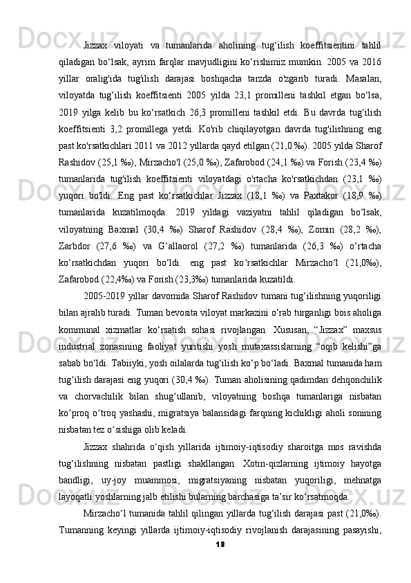 Jizzax   viloyati   va   tumanlarida   aholining   tug‘ilish   koeffitsientini   tahlil
qiladigan  bo‘lsak,   ayrim   farqlar   mavjudligini   ko‘rishimiz   mumkin.  2005   va  2016
yillar   oralig'ida   tug'ilish   darajasi   boshqacha   tarzda   o'zgarib   turadi.   Masalan,
viloyatda   tug‘ilish   koeffitsienti   2005   yilda   23,1   promilleni   tashkil   etgan   bo‘lsa,
2019   yilga   kelib   bu   ko‘rsatkich   26,3   promilleni   tashkil   etdi.   Bu   davrda   tug‘ilish
koeffitsienti   3,2   promillega   yetdi.   Ko'rib   chiqilayotgan   davrda   tug'ilishning   eng
past ko'rsatkichlari 2011 va 2012 yillarda qayd etilgan (21,0 ‰). 2005 yilda Sharof
Rashidov (25,1 ‰), Mirzacho'l (25,0 ‰), Zafarobod (24,1 ‰) va Forish (23,4 ‰)
tumanlarida   tug'ilish   koeffitsienti   viloyatdagi   o'rtacha   ko'rsatkichdan   (23,1   ‰)
yuqori   bo'ldi.   Eng   past   ko‘rsatkichlar   Jizzax   (18,1   ‰)   va   Paxtakor   (18,9   ‰)
tumanlarida   kuzatilmoqda.   2019   yildagi   vaziyatni   tahlil   qiladigan   bo‘lsak,
viloyatning   Baxmal   (30,4   ‰)   Sharof   Rashidov   (28,4   ‰),   Zomin   (28,2   ‰),
Zarbdor   (27,6   ‰)   va   G‘allaorol   (27,2   ‰)   tumanlarida   (26,3   ‰)   o‘rtacha
ko‘rsatkichdan   yuqori   bo‘ldi.   eng   past   ko rsatkichlar   Mirzacho l   (21,0‰),ʻ ʻ
Zafarobod (22,4‰) va Forish (23,3‰) tumanlarida kuzatildi.
2005-2019 yillar davomida Sharof Rashidov tumani tug‘ilishning yuqoriligi
bilan ajralib turadi.   Tuman bevosita viloyat markazini o‘rab turganligi bois aholiga
kommunal   xizmatlar   ko‘rsatish   sohasi   rivojlangan.   Xususan,   “Jizzax”   maxsus
industrial   zonasining   faoliyat   yuritishi   yosh   mutaxassislarning   “oqib   kelishi”ga
sabab bo‘ldi.   Tabiiyki, yosh oilalarda tug‘ilish ko‘p bo‘ladi.   Baxmal tumanida ham
tug ilish darajasi eng yuqori (30,4 ‰).	
ʻ   Tuman aholisining qadimdan dehqonchilik
va   chorvachilik   bilan   shug ullanib,   viloyatning   boshqa   tumanlariga   nisbatan	
ʻ
ko proq o troq yashashi, migratsiya balansidagi  farqning kichikligi aholi sonining	
ʻ ʻ
nisbatan tez o sishiga olib keladi.	
ʻ
Jizzax   shahrida   o‘qish   yillarida   ijtimoiy-iqtisodiy   sharoitga   mos   ravishda
tug‘ilishning   nisbatan   pastligi   shakllangan.   Xotin-qizlarning   ijtimoiy   hayotga
bandligi,   uy-joy   muammosi,   migratsiyaning   nisbatan   yuqoriligi,   mehnatga
layoqatli yoshlarning jalb etilishi bularning barchasiga ta’sir ko‘rsatmoqda.
Mirzacho‘l tumanida tahlil qilingan yillarda tug‘ilish darajasi past (21,0‰).
Tumanning   keyingi   yillarda   ijtimoiy-iqtisodiy   rivojlanish   darajasining   pasayishi,
18 