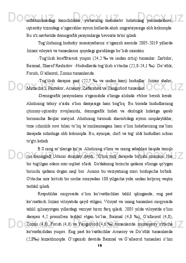 infratuzilmadagi   kamchiliklar,   yerlarning   meliorativ   holatining   yomonlashuvi,
iqtisodiy tizimdagi o‘zgarishlar ayrim hollarda aholi migratsiyasiga olib kelmoqda.
Bu o'z navbatida demografik jarayonlarga bevosita ta'sir qiladi.
Tug‘ilishning  hududiy  xususiyatlarini  o‘rganish  asosida  2005-2019  yillarda
Jizzax viloyati va tumanlarini quyidagi guruhlarga bo‘lish mumkin: 
-Tug‘ilish   koeffitsienti   yuqori   (24,2   ‰   va   undan   ortiq)   tumanlar:   Zarbdor,
Baxmal, Sharof Rashidov. -Hududlarda tug ilish o rtacha (22,8-24,1 ‰): Do stlik,ʻ ʻ ʻ
Forish, G allaorol, Zomin tumanlarida. 	
ʻ
-Tug‘ilish   darajasi   past   (22,7   ‰   va   undan   kam)   hududlar:   Jizzax   shahri,
Mirzacho‘l, Paxtakor, Arnasoy, Zafarobod va Yangiobod tumanlari. 
-Demografik   jarayonlarni   o'rganishda   o'limga   alohida   e'tibor   berish   kerak.
Aholining   tabiiy   o'sishi   o'lim   darajasiga   ham   bog'liq.   Bu   borada   hududlarning
ijtimoiy-iqtisodiy   rivojlanishi,   demografik   holati   va   ekologik   holatiga   qarab
birmuncha   farqlar   mavjud.   Aholining   turmush   sharoitidagi   ayrim   noqulayliklar,
toza   ichimlik   suvi   bilan   to‘liq   ta’minlanmagani   ham   o‘lim   holatlarining   ma’lum
darajada oshishiga olib kelmoqda.   Bu, ayniqsa, cho'l va tog' oldi hududlari uchun
to'g'ri keladi.
B.S.ning so‘zlariga ko‘ra.   Aholining o'limi va uning sabablari haqida taniqli
rus   demografi  Urlanis  shunday  deydi:  “O'lim  turli   darajada   bo'lishi  mumkin.   Har
bir tug'ilgan odam oxir-oqibat o'ladi.   Go'dakning birinchi qadami o'limga qo'ygan
birinchi   qadami   degan   naql   bor.   Ammo   bu   vaziyatning   oxiri   boshqacha   bo'ladi.
O'rtacha umr ko'rish bir necha soniyadan 100 yilgacha yoki undan ko'proq vaqtni
tashkil qiladi.
Respublika   miqyosida   o‘lim   ko‘rsatkichlari   tahlil   qilinganda,   eng   past
ko‘rsatkich   Jizzax   viloyatida   qayd   etilgan.   Viloyat   va   uning   tumanlari   miqyosida
tahlil  qilinayotgan  yillardagi   vaziyat   biroz  farq  qiladi.  2005 yilda  viloyatda  o‘lim
darajasi   4,2   promilleni   tashkil   etgan   bo‘lsa,   Baxmal   (4,8   ‰),   G‘allaorol   (4,8),
Zomin (4,8), Forish (4,6) va Yangiobod (4,6 ‰) tumanlarida. mintaqaviy o'rtacha
ko'rsatkichdan   yuqori.   Eng   past   ko rsatkichlar   Arnasoy   va   Do stlik   tumanlarida	
ʻ ʻ
(2,8‰)   kuzatilmoqda.   O‘rganish   davrida   Baxmal   va   G‘allaorol   tumanlari   o‘lim
19 