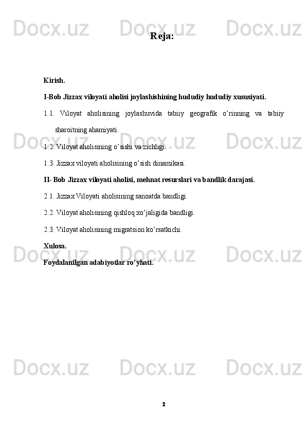 Reja:
Kirish.
I-Bob Jizzax viloyati aholisi joylashishining hududiy hududiy xususiyati.
1.1.   Viloyat   aholisining   joylashuvida   tabiiy   geografik   o’rinning   va   tabiiy
sharoitning ahamiyati.
1.2. Viloyat aholisining o’sishi va zichligi.
1.3. Jizzax viloyati aholisining o’sish dinamikasi.
II- Bob Jizzax viloyati aholisi, mehnat resurslari va bandlik darajasi.
2.1. Jizzax Viloyati aholisining sanoatda bandligi.
2.2. Viloyat aholisining qishloq xo’jaligida bandligi.
2.3. Viloyat aholisining migratsion ko’rsatkichi.
Xulosa.
Foydalanilgan adabiyotlar ro’yhati.
2 