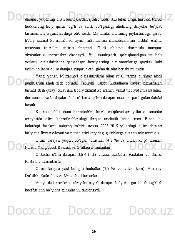 darajasi yuqoriligi bilan boshqalardan ajralib turdi. Shu bilan birga, har ikki tuman
hududining   ko‘p   qismi   tog‘li   va   adirli   bo‘lganligi   aholining   daryolar   bo‘ylab
tasmasimon   taqsimlanishiga   olib   keldi.   Ma’lumki,   aholining   joylashishiga   qarab,
tibbiy   xizmat   ko‘rsatish   va   ayrim   infratuzilma   shoxobchalarini   tashkil   etishda
muayyan   to‘siqlar   keltirib   chiqaradi.   Turli   ob-havo   sharoitida   transport
xizmatlarini   ko'rsatishni   cheklaydi.   Bu,   shuningdek,   qo‘riqlanadigan   va   bo‘z
yerlarni   o‘zlashtirishda   qatnashgan   faxriylarning   o‘z   vatanlariga   qaytishi   kabi
ayrim hollarda o‘lim darajasi yuqori ekanligidan dalolat berishi mumkin.
Yangi   yerlar,   Mirzacho‘l   o‘zlashtirilishi   bilan   rejali   tarzda   qurilgan   aholi
punktlarida   aholi   zich   bo‘ladi.   Tabiiyki,   ushbu   hududlarda   davlat   xizmatlarini
tashkil etish qulay.   Xususan, tibbiy xizmat ko‘rsatish, yaxlit tibbiyot muassasalari,
dorixonalar va boshqalar aholi o‘rtasida o‘lim darajasi nisbatan pastligidan dalolat
beradi.
Statistik   tahlil   shuni   ko'rsatadiki,   ko'rib   chiqilayotgan   yillarda   tumanlar
miqyosida   o'lim   ko'rsatkichlaridagi   farqlar   unchalik   katta   emas.   Biroq,   bu
holatdagi   farqlarni   aniqroq   ko‘rish   uchun   2005-2019   yillardagi   o‘lim   darajasi
bo‘yicha Jizzax viloyati va tumanlarini quyidagi guruhlarga ajratishimiz mumkin:
O‘lim   darajasi   yuqori   bo‘lgan   tumanlar   (4,2   ‰   va   undan   ko‘p):   Zomin,
Forish, Yangiobod, Baxmal va G‘allaorol tumanlari;
O‘rtacha   o‘lim   darajasi   3,6-4,1   ‰:   Jizzax,   Zarbdor,   Paxtakor   va   Sharof
Rashidov tumanlarida;
O‘lim   darajasi   past   bo‘lgan   hududlar   (3,5   ‰   va   undan   kam):   Arnasoy,
Do‘stlik, Zafarobod va Mirzacho‘l tumanlari.
Viloyatda tumanlarni   tabiiy  ko‘payish  darajasi   bo‘yicha  guruhlash   tug‘ilish
koeffitsienti bo‘yicha guruhlashni takrorlaydi.
20 