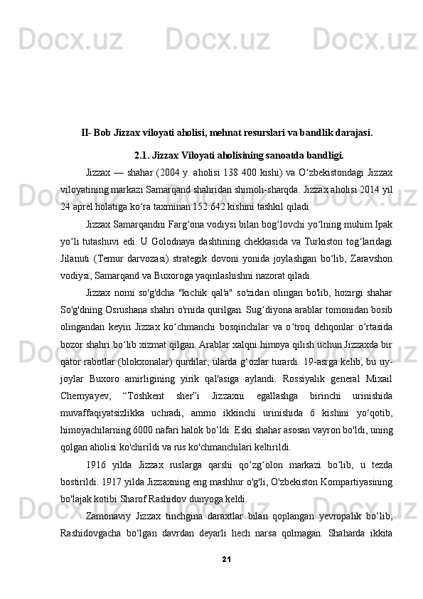 II- Bob Jizzax viloyati aholisi, mehnat resurslari va bandlik darajasi.
2.1. Jizzax Viloyati aholisining sanoatda bandligi.
Jizzax — shahar (2004 y. aholisi 138 400 kishi) va O zbekistondagi Jizzaxʻ
viloyatining markazi Samarqand shahridan shimoli-sharqda. Jizzax aholisi 2014 yil
24 aprel holatiga ko ra taxminan 152 642 kishini tashkil qiladi.	
ʻ
Jizzax Samarqandni Farg ona vodiysi bilan bog lovchi yo lning muhim Ipak	
ʻ ʻ ʻ
yo li  tutashuvi  edi. U Golodnaya dashtining  chekkasida  va Turkiston tog laridagi	
ʻ ʻ
Jilanuti   (Temur   darvozasi)   strategik   dovoni   yonida   joylashgan   bo lib,   Zaravshon	
ʻ
vodiysi, Samarqand va Buxoroga yaqinlashishni nazorat qiladi.
Jizzax   nomi   so'g'dcha   "kichik   qal'a"   so'zidan   olingan   bo'lib,   hozirgi   shahar
So'g'dning Osrushana shahri o'rnida qurilgan. Sug diyona arablar tomonidan bosib	
ʻ
olingandan   keyin   Jizzax   ko chmanchi   bosqinchilar   va   o troq   dehqonlar   o rtasida	
ʻ ʻ ʻ
bozor shahri bo lib xizmat qilgan. Arablar xalqni himoya qilish uchun Jizzaxda bir	
ʻ
qator rabotlar (blokxonalar) qurdilar, ularda g‘ozlar turardi. 19-asrga kelib, bu uy-
joylar   Buxoro   amirligining   yirik   qal'asiga   aylandi.   Rossiyalik   general   Mixail
Chernyayev,   “Toshkent   sher”i   Jizzaxni   egallashga   birinchi   urinishida
muvaffaqiyatsizlikka   uchradi,   ammo   ikkinchi   urinishida   6   kishini   yo‘qotib,
himoyachilarning 6000 nafari halok bo‘ldi. Eski shahar asosan vayron bo'ldi, uning
qolgan aholisi ko'chirildi va rus ko'chmanchilari keltirildi.
1916   yilda   Jizzax   ruslarga   qarshi   qo zg olon   markazi   bo lib,   u   tezda	
ʻ ʻ ʻ
bostirildi. 1917 yilda Jizzaxning eng mashhur o'g'li, O'zbekiston Kompartiyasining
bo'lajak kotibi Sharof Rashidov dunyoga keldi.
Zamonaviy   Jizzax   tinchgina   daraxtlar   bilan   qoplangan   yevropalik   bo‘lib,
Rashidovgacha   bo‘lgan   davrdan   deyarli   hech   narsa   qolmagan.   Shaharda   ikkita
21 
