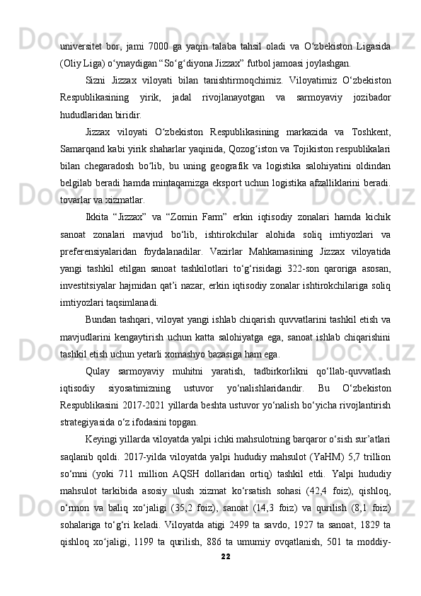 universitet   bor,   jami   7000   ga   yaqin   talaba   tahsil   oladi   va   O zbekiston   Ligasidaʻ
(Oliy Liga) o ynaydigan “So g diyona Jizzax” futbol jamoasi joylashgan.	
ʻ ʻ ʻ
Sizni   Jizzax   viloyati   bilan   tanishtirmoqchimiz.   Viloyatimiz   O‘zbekiston
Respublikasining   yirik,   jadal   rivojlanayotgan   va   sarmoyaviy   jozibador
hududlaridan biridir.
Jizzax   viloyati   O zbekiston   Respublikasining   markazida   va   Toshkent,	
ʻ
Samarqand kabi yirik shaharlar yaqinida, Qozog iston va Tojikiston respublikalari	
ʻ
bilan   chegaradosh   bo lib,   bu   uning   geografik   va   logistika   salohiyatini   oldindan	
ʻ
belgilab beradi hamda mintaqamizga eksport uchun logistika afzalliklarini beradi.
tovarlar va xizmatlar.
Ikkita   “Jizzax”   va   “Zomin   Farm”   erkin   iqtisodiy   zonalari   hamda   kichik
sanoat   zonalari   mavjud   bo‘lib,   ishtirokchilar   alohida   soliq   imtiyozlari   va
preferensiyalaridan   foydalanadilar.   Vazirlar   Mahkamasining   Jizzax   viloyatida
yangi   tashkil   etilgan   sanoat   tashkilotlari   to‘g‘risidagi   322-son   qaroriga   asosan,
investitsiyalar   hajmidan qat’i   nazar, erkin iqtisodiy  zonalar  ishtirokchilariga  soliq
imtiyozlari taqsimlanadi.
Bundan tashqari, viloyat yangi ishlab chiqarish quvvatlarini tashkil etish va
mavjudlarini   kengaytirish   uchun   katta   salohiyatga   ega,   sanoat   ishlab   chiqarishini
tashkil etish uchun yetarli xomashyo bazasiga ham ega.
Qulay   sarmoyaviy   muhitni   yaratish,   tadbirkorlikni   qo‘llab-quvvatlash
iqtisodiy   siyosatimizning   ustuvor   yo‘nalishlaridandir.   Bu   O‘zbekiston
Respublikasini 2017-2021 yillarda beshta ustuvor yo‘nalish bo‘yicha rivojlantirish
strategiyasida o‘z ifodasini topgan.
Keyingi yillarda viloyatda yalpi ichki mahsulotning barqaror o‘sish sur’atlari
saqlanib   qoldi.   2017-yilda   viloyatda   yalpi   hududiy   mahsulot   (YaHM)   5,7   trillion
so‘mni   (yoki   711   million   AQSH   dollaridan   ortiq)   tashkil   etdi.   Yalpi   hududiy
mahsulot   tarkibida   asosiy   ulush   xizmat   ko‘rsatish   sohasi   (42,4   foiz),   qishloq,
o‘rmon   va   baliq   xo‘jaligi   (35,2   foiz),   sanoat   (14,3   foiz)   va   qurilish   (8,1   foiz)
sohalariga   to‘g‘ri   keladi.   Viloyatda   atigi   2499   ta   savdo,   1927   ta   sanoat,   1829   ta
qishloq   xo jaligi,   1199   ta   qurilish,   886   ta   umumiy   ovqatlanish,   501   ta   moddiy-	
ʻ
22 