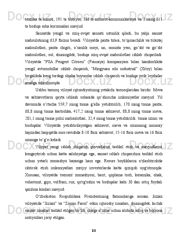 texnika ta minoti, 191 ta tibbiyot, 186 ta axborot-kommunikatsiya va 3 ming 611ʼ
ta boshqa soha korxonalari mavjud.
Sanoatda   yengil   va   oziq-ovqat   sanoati   ustunlik   qiladi,   bu   yalpi   sanoat
mahsulotining 63,9 foizini beradi.   Viloyatda paxta tolasi, to qimachilik va trikotaj	
ʻ
mahsulotlari,   paxta   chigiti,   o simlik   moyi,   un,   omuxta   yem,   go sht   va   go sht	
ʻ ʻ ʻ
mahsulotlari,   sut,   shuningdek,   boshqa   oziq-ovqat   mahsulotlari   ishlab   chiqariladi.
Viloyatda   “PSA   Peugeot   Citroen”   (Fransiya)   kompaniyasi   bilan   hamkorlikda
yengil   avtomobillar   ishlab   chiqarish,   “Mingyuan   silu   industrial”   (Xitoy)   bilan
birgalikda keng turdagi shisha buyumlar ishlab chiqarish va boshqa yirik loyihalar
amalga oshirilmoqda.
Ushbu tarmoq viloyat iqtisodiyotining yetakchi tarmoqlaridan biridir.   Meva
va   sabzavotlarni   qayta   ishlash   sohasida   qo‘shimcha   imkoniyatlar   mavjud.   Yil
davomida   o rtacha   559,7   ming   tonna   g alla   yetishtirilib,   170   ming   tonna   paxta,	
ʻ ʻ
68,8   ming   tonna   kartoshka,   417,2   ming   tonna   sabzavot,   88,8   ming   tonna   meva,
281,1 ming tonna poliz mahsulotlari, 32,4 ming tonna yetishtirildi.   tonna uzum va
boshqalar.   Viloyatda   yetishtirilayotgan   sabzavot,   meva   va   uzumning   umumiy
hajmidan haqiqatda mos ravishda 8-10 foizi sabzavot, 15-16 foizi meva va 16 foizi
uzumga to‘g‘ri keladi.
Viloyat   yangi   ishlab   chiqarish   quvvatlarini   tashkil   etish   va   mavjudlarini
kengaytirish   uchun   katta   salohiyatga   ega,   sanoat   ishlab   chiqarishini   tashkil   etish
uchun   yetarli   xomashyo   bazasiga   ham   ega.   Resurs   boyliklarini   o'zlashtirishda
ishtirok   etish   imkoniyatlari   xorijiy   investorlarda   katta   qiziqish   uyg'otmoqda.
Xususan,   viloyatda   tsement   xomashyosi,   barit,   qoplama   tosh,   keramika,   ohak,
volastonit,   gips,   volfram,   rux,   qo'rg'oshin   va   boshqalar   kabi   30   dan   ortiq   foydali
qazilma konlari mavjud.
O‘zbekiston   Respublikasi   Prezidentining   farmonlariga   asosan   Jizzax
viloyatida “Jizzax” va “Zomin Farm” erkin iqtisodiy zonalari, shuningdek, kichik
sanoat zonalari tashkil etilgan bo‘lib, ularga a’zolar uchun alohida soliq va bojxona
imtiyozlari joriy etilgan.
23 