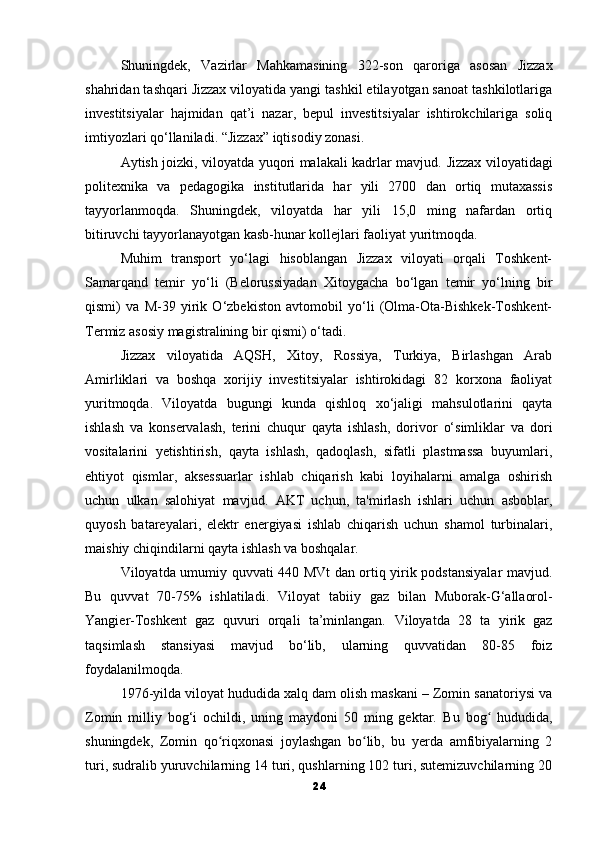 Shuningdek,   Vazirlar   Mahkamasining   322-son   qaroriga   asosan   Jizzax
shahridan tashqari Jizzax viloyatida yangi tashkil etilayotgan sanoat tashkilotlariga
investitsiyalar   hajmidan   qat’i   nazar,   bepul   investitsiyalar   ishtirokchilariga   soliq
imtiyozlari qo‘llaniladi.   “Jizzax” iqtisodiy zonasi.
Aytish joizki, viloyatda yuqori malakali kadrlar mavjud.   Jizzax viloyatidagi
politexnika   va   pedagogika   institutlarida   har   yili   2700   dan   ortiq   mutaxassis
tayyorlanmoqda.   Shuningdek,   viloyatda   har   yili   15,0   ming   nafardan   ortiq
bitiruvchi tayyorlanayotgan kasb-hunar kollejlari faoliyat yuritmoqda.
Muhim   transport   yo‘lagi   hisoblangan   Jizzax   viloyati   orqali   Toshkent-
Samarqand   temir   yo‘li   (Belorussiyadan   Xitoygacha   bo‘lgan   temir   yo‘lning   bir
qismi)   va   M-39   yirik   O‘zbekiston   avtomobil   yo‘li   (Olma-Ota-Bishkek-Toshkent-
Termiz asosiy magistralining bir qismi) o‘tadi.
Jizzax   viloyatida   AQSH,   Xitoy,   Rossiya,   Turkiya,   Birlashgan   Arab
Amirliklari   va   boshqa   xorijiy   investitsiyalar   ishtirokidagi   82   korxona   faoliyat
yuritmoqda.   Viloyatda   bugungi   kunda   qishloq   xo‘jaligi   mahsulotlarini   qayta
ishlash   va   konservalash,   terini   chuqur   qayta   ishlash,   dorivor   o‘simliklar   va   dori
vositalarini   yetishtirish,   qayta   ishlash,   qadoqlash,   sifatli   plastmassa   buyumlari,
ehtiyot   qismlar,   aksessuarlar   ishlab   chiqarish   kabi   loyihalarni   amalga   oshirish
uchun   ulkan   salohiyat   mavjud.   AKT   uchun,   ta'mirlash   ishlari   uchun   asboblar,
quyosh   batareyalari,   elektr   energiyasi   ishlab   chiqarish   uchun   shamol   turbinalari,
maishiy chiqindilarni qayta ishlash va boshqalar.
Viloyatda umumiy quvvati 440 MVt dan ortiq yirik podstansiyalar  mavjud.
Bu   quvvat   70-75%   ishlatiladi.   Viloyat   tabiiy   gaz   bilan   Muborak-G‘allaorol-
Yangier-Toshkent   gaz   quvuri   orqali   ta’minlangan.   Viloyatda   28   ta   yirik   gaz
taqsimlash   stansiyasi   mavjud   bo‘lib,   ularning   quvvatidan   80-85   foiz
foydalanilmoqda.
1976-yilda viloyat hududida xalq dam olish maskani – Zomin sanatoriysi va
Zomin   milliy   bog‘i   ochildi,   uning   maydoni   50   ming   gektar.   Bu   bog   hududida,ʻ
shuningdek,   Zomin   qo riqxonasi   joylashgan   bo lib,   bu   yerda   amfibiyalarning   2	
ʻ ʻ
turi, sudralib yuruvchilarning 14 turi, qushlarning 102 turi, sutemizuvchilarning 20
24 