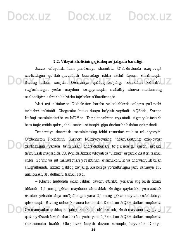 2.2. Viloyat aholisining qishloq xo’jaligida bandligi.
Jizzax   viloyatida   ham   pandemiya   sharoitida   O‘zbekistonda   oziq-ovqat
xavfsizligini   qo‘llab-quvvatlash   borasidagi   ishlar   izchil   davom   ettirilmoqda.
Buning   uchun   xorijdan   Germaniya   qishloq   xo‘jaligi   texnikalari   keltirilib,
sug‘oriladigan   yerlar   maydoni   kengaymoqda,   mahalliy   chorva   mollarining
nasldorligini oshirish bo‘yicha tajribalar o‘tkazilmoqda.
Mart   oyi   o rtalarida   O zbekiston   barcha   yo nalishlarda   xalqaro   yo lovchiʻ ʻ ʻ ʻ
tashishni   to xtatdi.   Chegaralar   butun   dunyo   bo'ylab   yopiladi:   AQShda,   Evropa	
ʻ
Ittifoqi   mamlakatlarida   va   MDHda.   Taqiqlar   vahima   uyg'otadi.   Agar   yuk   tashish
ham taqiq ostida qolsa, aholi mahsulot tanqisligiga duchor bo'lishdan qo'rqishadi.
Pandemiya   sharoitida   mamlakatning   ichki   resurslari   muhim   rol   o'ynaydi.
O‘zbekiston   Prezidenti   Shavkat   Mirziyoyevning   “Mamlakatning   oziq-ovqat
xavfsizligini   yanada   ta’minlash   chora-tadbirlari   to‘g‘risida”gi   qarori   ijrosini
ta’minlash maqsadida 2019-yilda Jizzax viloyatida “Jizzax” organik klasteri tashkil
etildi. Go sht  va sut mahsulotlari yetishtirish, o simlikchilik va chorvachilik bilan	
ʻ ʻ
shug ullanadi.  Jizzax   qishloq   xo jaligi   klasteriga  yo naltirilgan   jami   sarmoya   150	
ʻ ʻ ʻ
million AQSH dollarini tashkil etadi.
–   Klaster   hududida   ekish   ishlari   davom   ettirilib,   yerlarni   sug‘orish   tizimi
tiklandi.   1,5   ming   gektar   maydonni   almashlab   ekishga   qaytardik,   yem-xashak
ekinlari   yetishtirishga   mo‘ljallangan   yana   2,4   ming   gektar   maydon   reabilitatsiya
qilinmoqda. Buning uchun korxona tomonidan 8 million AQSH dollari miqdorida
Germaniyadan qishloq xo jaligi texnikalari olib kelinib, ekish mavsumi tugagunga	
ʻ
qadar yetkazib berish shartlari bo yicha yana 1,7 million AQSH dollari miqdorida	
ʻ
shartnomalar   tuzildi.   Ota-podani   boqish   davom   etmoqda,   hayvonlar   Daniya,
26 