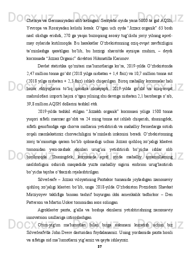 Chexiya va Germaniyadan olib kelingan. Sentyabr oyida yana 5000 ta gol AQSh,
Yevropa va Rossiyadan  kelishi  kerak. O‘tgan uch oyda “Jizzax  organik” 63 bosh
nasl  olishga  erishdi, 270 ga yaqin buzoqning asosiy  tug‘ilishi  joriy yilning aprel-
may  oylarida   kutilmoqda.  Bu   harakatlar   O‘zbekistonning   oziq-ovqat   xavfsizligini
ta’minlashga   qaratilgan   bo‘lib,   bu   hozirgi   sharoitda   ayniqsa   muhim,   –   deydi
korxonada “Jizzax Organic” direktori Hikmatilla Karimov.
Davlat   statistika   qo mitasi   ma lumotlariga   ko ra,   2019-yilda   O zbekistondaʻ ʼ ʻ ʻ
2,47 million tonna go sht (2018 yilga nisbatan + 1,4 foiz) va 10,7 million tonna sut	
ʻ
(2018 yilga nisbatan + 2,3 foiz) ishlab chiqarilgan. Biroq mahalliy korxonalar hali
bozor   ehtiyojlarini   to‘liq   qondira   olmayapti.   2019-yilda   go‘sht   va   oziq-ovqat
mahsulotlari importi hajmi o‘tgan yilning shu davriga nisbatan 2,1 barobarga o‘sib,
39,8 million AQSH dollarini tashkil etdi.
2019-yilda   tashkil   etilgan   “Jizzakh   organik”   korxonasi   yiliga   1500   tonna
yuqori   sifatli   marmar   go‘shti   va   24   ming   tonna   sut   ishlab   chiqarish,   shuningdek,
sifatli genofondga ega chorva mollarini yetishtirish va mahalliy fermerlarga sotish
orqali  mamlakatimiz chorvachiligini  ta’minlash imkonini beradi. O‘zbekistonning
xorij   ta’minotiga   qaram   bo‘lib   qolmasligi   uchun   Jizzax   qishloq   xo‘jaligi   klasteri
tomonidan   yem-xashak   ekinlari   urug‘ini   yetishtirish   bo‘yicha   ishlar   olib
borilmoqda.   Shuningdek,   korxonada   aprel   oyida   mahalliy   qoramollarning
nasldorligini   oshirish   maqsadida   yuzta   mahalliy   sigirni   embrion   urug‘lantirish
bo‘yicha tajriba o‘tkazish rejalashtirilgan.
Silverleafe   –   Jizzax   viloyatining   Paxtakor   tumanida   joylashgan   zamonaviy
qishloq   xo‘jaligi   klasteri   bo‘lib,   unga   2018-yilda   O‘zbekiston   Prezidenti   Shavkat
Mirziyoyev   taklifiga   binoan   tashrif   buyurgan   ikki   amerikalik   tadbirkor   –   Den
Patterson va Martin Uoker tomonidan asos solingan.
Agroklaster   paxta,   g‘alla   va   boshqa   ekinlarni   yetishtirishning   zamonaviy
innovatsion usullariga ixtisoslashgan.
O'rim-yig'im   ma'lumotlari   bilan   birga   uskunani   kuzatish   uchun   biz
Silverleafe'da John Deere dasturidan foydalanamiz. Uning yordamida paxta hosili
va sifatiga oid ma’lumotlarni yig‘amiz va qayta ishlaymiz.
27 