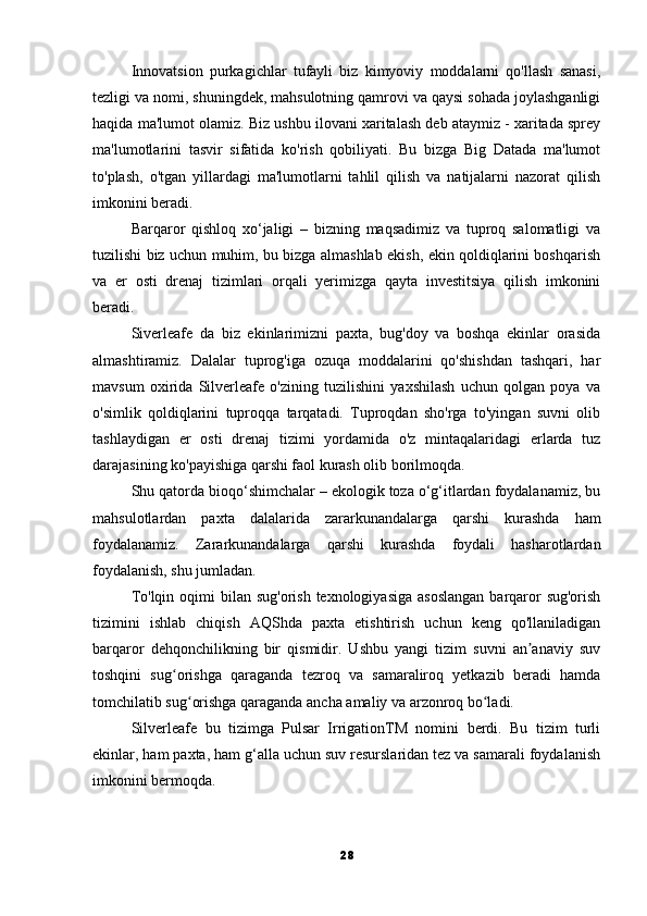 Innovatsion   purkagichlar   tufayli   biz   kimyoviy   moddalarni   qo'llash   sanasi,
tezligi va nomi, shuningdek, mahsulotning qamrovi va qaysi sohada joylashganligi
haqida ma'lumot olamiz. Biz ushbu ilovani xaritalash deb ataymiz - xaritada sprey
ma'lumotlarini   tasvir   sifatida   ko'rish   qobiliyati.   Bu   bizga   Big   Datada   ma'lumot
to'plash,   o'tgan   yillardagi   ma'lumotlarni   tahlil   qilish   va   natijalarni   nazorat   qilish
imkonini beradi.
Barqaror   qishloq   xo‘jaligi   –   bizning   maqsadimiz   va   tuproq   salomatligi   va
tuzilishi biz uchun muhim, bu bizga almashlab ekish, ekin qoldiqlarini boshqarish
va   er   osti   drenaj   tizimlari   orqali   yerimizga   qayta   investitsiya   qilish   imkonini
beradi.
Siverleafe   da   biz   ekinlarimizni   paxta,   bug'doy   va   boshqa   ekinlar   orasida
almashtiramiz.   Dalalar   tuprog'iga   ozuqa   moddalarini   qo'shishdan   tashqari,   har
mavsum   oxirida   Silverleafe   o'zining   tuzilishini   yaxshilash   uchun   qolgan   poya   va
o'simlik   qoldiqlarini   tuproqqa   tarqatadi.   Tuproqdan   sho'rga   to'yingan   suvni   olib
tashlaydigan   er   osti   drenaj   tizimi   yordamida   o'z   mintaqalaridagi   erlarda   tuz
darajasining ko'payishiga qarshi faol kurash olib borilmoqda.
Shu qatorda bioqo‘shimchalar – ekologik toza o‘g‘itlardan foydalanamiz, bu
mahsulotlardan   paxta   dalalarida   zararkunandalarga   qarshi   kurashda   ham
foydalanamiz.   Zararkunandalarga   qarshi   kurashda   foydali   hasharotlardan
foydalanish, shu jumladan.
To'lqin oqimi  bilan sug'orish  texnologiyasiga  asoslangan  barqaror  sug'orish
tizimini   ishlab   chiqish   AQShda   paxta   etishtirish   uchun   keng   qo'llaniladigan
barqaror   dehqonchilikning   bir   qismidir.   Ushbu   yangi   tizim   suvni   an anaviy   suvʼ
toshqini   sug orishga   qaraganda   tezroq   va   samaraliroq   yetkazib   beradi   hamda	
ʻ
tomchilatib sug orishga qaraganda ancha amaliy va arzonroq bo ladi.	
ʻ ʻ
Silverleafe   bu   tizimga   Pulsar   IrrigationTM   nomini   berdi.   Bu   tizim   turli
ekinlar, ham paxta, ham g‘alla uchun suv resurslaridan tez va samarali foydalanish
imkonini bermoqda.
28 