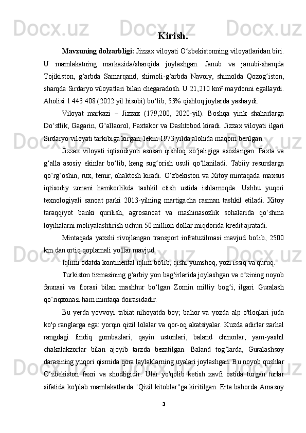 Kirish.
Mavzuning dolzarbligi:   Jizzax viloyati O zbekistonning viloyatlaridan biri.ʻ
U   mamlakatning   markazida/sharqida   joylashgan.   Janub   va   janubi-sharqda
Tojikiston,   g arbda   Samarqand,   shimoli-g arbda   Navoiy,   shimolda   Qozog iston,	
ʻ ʻ ʻ
sharqda Sirdaryo viloyatlari bilan chegaradosh. U 21,210 km² maydonni egallaydi.
Aholisi 1 443 408 (2022 yil hisobi) bo lib, 53% qishloq joylarda yashaydi.	
ʻ
Viloyat   markazi   –   Jizzax   (179,200,   2020-yil).   Boshqa   yirik   shaharlarga
Do stlik, Gagarin, G allaorol, Paxtakor va Dashtobod kiradi. Jizzax viloyati ilgari	
ʻ ʻ
Sirdaryo viloyati tarkibiga kirgan, lekin 1973 yilda alohida maqom berilgan.
Jizzax   viloyati   iqtisodiyoti   asosan   qishloq   xo jaligiga   asoslangan.   Paxta   va	
ʻ
g alla   asosiy   ekinlar   bo lib,   keng   sug orish   usuli   qo llaniladi.   Tabiiy   resurslarga	
ʻ ʻ ʻ ʻ
qo rg oshin, rux, temir, ohaktosh kiradi. O‘zbekiston va Xitoy mintaqada maxsus
ʻ ʻ
iqtisodiy   zonani   hamkorlikda   tashkil   etish   ustida   ishlamoqda.   Ushbu   yuqori
texnologiyali   sanoat   parki   2013-yilning   martigacha   rasman   tashkil   etiladi.   Xitoy
taraqqiyot   banki   qurilish,   agrosanoat   va   mashinasozlik   sohalarida   qo‘shma
loyihalarni moliyalashtirish uchun 50 million dollar miqdorida kredit ajratadi.
Mintaqada   yaxshi   rivojlangan   transport   infratuzilmasi   mavjud   bo'lib,   2500
km dan ortiq qoplamali yo'llar mavjud.
Iqlimi odatda kontinental iqlim bo'lib, qishi yumshoq, yozi issiq va quruq.
Turkiston tizmasining g arbiy yon bag irlarida joylashgan va o zining noyob	
ʻ ʻ ʻ
faunasi   va   florasi   bilan   mashhur   bo lgan   Zomin   milliy   bog i,   ilgari   Guralash	
ʻ ʻ
qo riqxonasi ham mintaqa doirasidadir.	
ʻ
Bu   yerda   yovvoyi   tabiat   nihoyatda   boy;   bahor   va   yozda   alp   o'tloqlari   juda
ko'p ranglarga ega: yorqin qizil lolalar va qor-oq akatsiyalar. Kuzda adirlar zarhal
rangdagi   findiq   gumbazlari,   qayin   ustunlari,   baland   chinorlar,   yam-yashil
chakalakzorlar   bilan   ajoyib   tarzda   bezatilgan.   Baland   tog larda,   Guralashsoy	
ʻ
darasining yuqori qismida qora laylaklarning uyalari joylashgan. Bu noyob qushlar
O‘zbekiston   faxri   va   shodligidir.   Ular   yo'qolib   ketish   xavfi   ostida   turgan   turlar
sifatida ko'plab mamlakatlarda "Qizil kitoblar"ga kiritilgan. Erta bahorda Arnasoy
3 