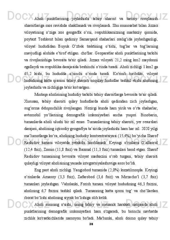 Aholi   punktlarining   joylashishi   tabiiy   sharoit   va   tarixiy   rivojlanish
sharoitlariga mos ravishda shakllanadi va rivojlanadi.   Shu munosabat bilan Jizzax
viloyatining   o‘ziga   xos   geografik   o‘rni,   respublikamizning   markaziy   qismida,
poytaxt   Toshkent   bilan   qadimiy   Samarqand   shaharlari   oralig‘ida   joylashganligi,
viloyat   hududidan   Buyuk   O‘zbek   traktining   o‘tishi,   tog‘lar   va   tog‘larning
mavjudligi alohida e’tirof etilgan.   cho'llar.   Geoparatlar aholi punktlarining tarkibi
va   rivojlanishiga   bevosita   ta'sir   qiladi.   Jizzax   viloyati   21,2   ming   km2   maydonni
egallaydi va respublika darajasida beshinchi o rinda turadi.ʻ   Aholi zichligi 1 km2 ga
65,2   kishi,   bu   hududda   o ninchi   o rinda   turadi.	
ʻ ʻ   Ko'rinib   turibdiki,   viloyat
hududining  katta   qismini   tabiiy   sharoiti   noqulay   hududlar   tashkil   etishi   aholining
joylashishi va zichligiga ta'sir ko'rsatgan.
Mintaqa aholisining hududiy tarkibi tabiiy sharoitlarga bevosita ta'sir qiladi.
Xususan,   tabiiy   sharoiti   qulay   hududlarda   aholi   qadimdan   zich   joylashgan,
sug orma   dehqonchilik   rivojlangan.   Hozirgi   kunda   ham   yirik   va   o‘rta   shaharlar,	
ʻ
avtomobil   yo‘llarining   demografik   imkoniyatlari   ancha   yuqori.   Binobarin,
tumanlarda   aholi   ulushi   bir   xil   emas.   Tumanlarning   tabiiy   sharoiti,   yer   resurslari
darajasi, aholining iqtisodiy geografiya ta’sirida joylashishi ham har xil. 2020 yilgi
ma lumotlarga ko ra, aholining hududiy kontsentratsiyasi (15,4%) bo yicha Sharof
ʼ ʻ ʻ
Rashidov   tumani   viloyatda   yetakchi   hisoblanadi.   Keyingi   o‘rinlarni   G‘allaorol
(12,4 foiz), Zomin (11,8 foiz) va Baxmal (11,3 foiz) tumanlari band etgan. Sharof
Rashidov   tumanining   bevosita   viloyat   markazini   o‘rab   turgani,   tabiiy   sharoiti
qulayligi viloyat aholisining yanada integratsiyalashuviga asos bo‘ldi.
Eng  past   aholi  zichligi   Yangiobod  tumanida  (2,0%)  kuzatilmoqda.   Keyingi
o‘rinlarda   Arnasoy   (3,3   foiz),   Zafarobod   (3,6   foiz)   va   Mirzacho‘l   (3,7   foiz)
tumanlari   joylashgan.   Vaholanki,   Forish   tumani   viloyat   hududining   46,3   foizini,
aholining   6,7   foizini   tashkil   qiladi.   Tumanning   katta   qismi   tog   va   cho llardan	
ʻ ʻ
iborat bo lishi aholining siyrak bo lishiga olib keldi.	
ʻ ʻ
Aholi   sonining   o'sishi,   uning   tabiiy   va   mexanik   harakati   natijasida   aholi
punktlarining   demografik   imkoniyatlari   ham   o'zgaradi,   bu   birinchi   navbatda
zichlik   ko'rsatkichlarida   namoyon   bo'ladi.   Ma'lumki,   aholi   doimo   qulay   tabiiy
30 
