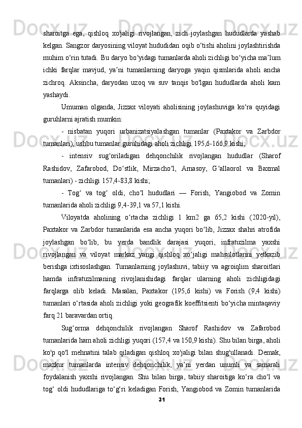 sharoitga   ega,   qishloq   xo'jaligi   rivojlangan,   zich   joylashgan   hududlarda   yashab
kelgan.   Sangzor daryosining viloyat hududidan oqib o‘tishi aholini joylashtirishda
muhim o‘rin tutadi.   Bu daryo bo yidagi tumanlarda aholi zichligi bo yicha ma lumʻ ʻ ʼ
ichki   farqlar   mavjud,   ya ni   tumanlarning   daryoga   yaqin   qismlarida   aholi   ancha	
ʼ
zichroq.   Aksincha,   daryodan   uzoq   va   suv   tanqis   bo'lgan   hududlarda   aholi   kam
yashaydi.
Umuman   olganda,   Jizzax   viloyati   aholisining   joylashuviga   ko‘ra   quyidagi
guruhlarni ajratish mumkin: 
-   nisbatan   yuqori   urbanizatsiyalashgan   tumanlar   (Paxtakor   va   Zarbdor
tumanlari), ushbu tumanlar guruhidagi aholi zichligi 195,6-166,9 kishi; 
-   intensiv   sug oriladigan   dehqonchilik   rivojlangan   hududlar   (Sharof	
ʻ
Rashidov,   Zafarobod,   Do stlik,   Mirzacho l,   Arnasoy,   G allaorol   va   Baxmal	
ʻ ʻ ʻ
tumanlari) - zichligi 157,4-83,8 kishi; 
-   Tog   va   tog   oldi,   cho l   hududlari   —   Forish,   Yangiobod   va   Zomin	
ʻ ʻ ʻ
tumanlarida aholi zichligi 9,4-39,1 va 57,1 kishi.
Viloyatda   aholining   o rtacha   zichligi   1   km2   ga   65,2   kishi   (2020-yil),	
ʻ
Paxtakor   va   Zarbdor   tumanlarida   esa   ancha   yuqori   bo lib,   Jizzax   shahri   atrofida	
ʻ
joylashgan   bo lib,   bu   yerda   bandlik   darajasi   yuqori,   infratuzilma   yaxshi	
ʻ
rivojlangan   va   viloyat   markaz   yangi   qishloq   xo jaligi   mahsulotlarini   yetkazib	
ʻ
berishga   ixtisoslashgan.   Tumanlarning   joylashuvi,   tabiiy   va   agroiqlim   sharoitlari
hamda   infratuzilmaning   rivojlanishidagi   farqlar   ularning   aholi   zichligidagi
farqlarga   olib   keladi.   Masalan,   Paxtakor   (195,6   kishi)   va   Forish   (9,4   kishi)
tumanlari o‘rtasida aholi zichligi yoki geografik koeffitsienti bo‘yicha mintaqaviy
farq 21 baravardan ortiq.
Sug orma   dehqonchilik   rivojlangan   Sharof   Rashidov   va   Zafarobod	
ʻ
tumanlarida ham aholi zichligi yuqori (157,4 va 150,9 kishi).   Shu bilan birga, aholi
ko'p   qo'l   mehnatini   talab   qiladigan   qishloq   xo'jaligi   bilan   shug'ullanadi.   Demak,
mazkur   tumanlarda   intensiv   dehqonchilik,   ya’ni   yerdan   unumli   va   samarali
foydalanish   yaxshi   rivojlangan.   Shu   bilan   birga,   tabiiy   sharoitiga   ko‘ra   cho‘l   va
tog‘   oldi   hududlariga   to‘g‘ri   keladigan   Forish,   Yangiobod   va   Zomin   tumanlarida
31 
