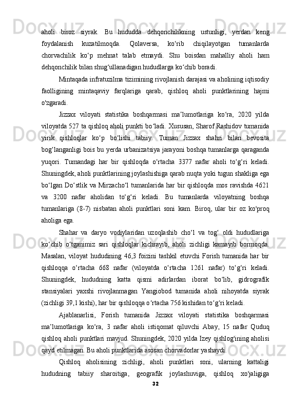 aholi   biroz   siyrak.   Bu   hududda   dehqonchilikning   ustunligi,   yerdan   keng
foydalanish   kuzatilmoqda.   Qolaversa,   ko‘rib   chiqilayotgan   tumanlarda
chorvachilik   ko‘p   mehnat   talab   etmaydi.   Shu   boisdan   mahalliy   aholi   ham
dehqonchilik bilan shug ullanadigan hududlarga ko chib boradi.ʻ ʻ
Mintaqada infratuzilma tizimining rivojlanish darajasi va aholining iqtisodiy
faolligining   mintaqaviy   farqlariga   qarab,   qishloq   aholi   punktlarining   hajmi
o'zgaradi.
Jizzax   viloyati   statistika   boshqarmasi   ma lumotlariga   ko ra,   2020   yilda	
ʼ ʻ
viloyatda 527 ta qishloq aholi punkti bo ladi.	
ʻ   Xususan, Sharof Rashidov tumanida
yirik   qishloqlar   ko‘p   bo‘lishi   tabiiy.   Tuman   Jizzax   shahri   bilan   bevosita
bog‘langanligi bois bu yerda urbanizatsiya jarayoni boshqa tumanlarga qaraganda
yuqori.   Tumandagi   har   bir   qishloqda   o‘rtacha   3377   nafar   aholi   to‘g‘ri   keladi.
Shuningdek, aholi punktlarining joylashishiga qarab nuqta yoki tugun shakliga ega
bo‘lgan  Do‘stlik  va   Mirzacho‘l   tumanlarida  har  bir   qishloqda  mos  ravishda   4621
va   3200   nafar   aholidan   to‘g‘ri   keladi.   Bu   tumanlarda   viloyatning   boshqa
tumanlariga   (8-7)   nisbatan   aholi   punktlari   soni   kam.   Biroq,   ular   bir   oz   ko'proq
aholiga ega.
Shahar   va   daryo   vodiylaridan   uzoqlashib   cho‘l   va   tog‘   oldi   hududlariga
ko‘chib   o‘tganimiz   sari   qishloqlar   kichrayib,   aholi   zichligi   kamayib   bormoqda.
Masalan,   viloyat   hududining   46,3   foizini   tashkil   etuvchi   Forish   tumanida   har   bir
qishloqqa   o‘rtacha   668   nafar   (viloyatda   o‘rtacha   1261   nafar)   to‘g‘ri   keladi.
Shuningdek,   hududning   katta   qismi   adirlardan   iborat   bo lib,   gidrografik	
ʻ
stansiyalari   yaxshi   rivojlanmagan   Yangiobod   tumanida   aholi   nihoyatda   siyrak
(zichligi 39,1 kishi), har bir qishloqqa o rtacha 756 kishidan to g ri keladi.	
ʻ ʻ ʻ
Ajablanarlisi,   Forish   tumanida   Jizzax   viloyati   statistika   boshqarmasi
ma’lumotlariga   ko‘ra,   3   nafar   aholi   istiqomat   qiluvchi   Abay,   15   nafar   Quduq
qishloq aholi punktlari mavjud.   Shuningdek, 2020 yilda Izey qishlog'ining aholisi
qayd etilmagan.   Bu aholi punktlarida asosan chorvadorlar yashaydi.
Qishloq   aholisining   zichligi,   aholi   punktlari   soni,   ularning   kattaligi
hududning   tabiiy   sharoitiga,   geografik   joylashuviga,   qishloq   xo'jaligiga
32 