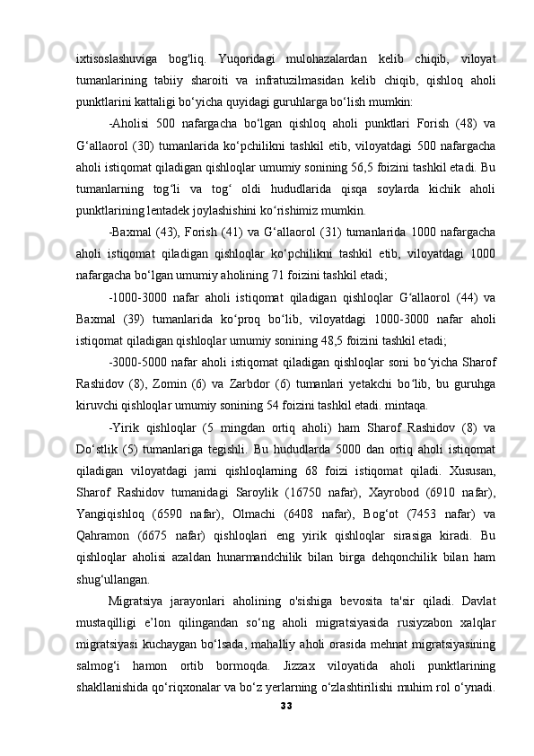 ixtisoslashuviga   bog'liq.   Yuqoridagi   mulohazalardan   kelib   chiqib,   viloyat
tumanlarining   tabiiy   sharoiti   va   infratuzilmasidan   kelib   chiqib,   qishloq   aholi
punktlarini kattaligi bo‘yicha quyidagi guruhlarga bo‘lish mumkin: 
-Aholisi   500   nafargacha   bo‘lgan   qishloq   aholi   punktlari   Forish   (48)   va
G‘allaorol   (30)   tumanlarida   ko‘pchilikni   tashkil   etib,   viloyatdagi   500   nafargacha
aholi istiqomat qiladigan qishloqlar umumiy sonining 56,5 foizini tashkil etadi. Bu
tumanlarning   tog li   va   tog   oldi   hududlarida   qisqa   soylarda   kichik   aholiʻ ʻ
punktlarining lentadek joylashishini ko rishimiz mumkin. 	
ʻ
-Baxmal   (43),   Forish   (41)   va   G‘allaorol   (31)   tumanlarida   1000   nafargacha
aholi   istiqomat   qiladigan   qishloqlar   ko‘pchilikni   tashkil   etib,   viloyatdagi   1000
nafargacha bo‘lgan umumiy aholining 71 foizini tashkil etadi; 
-1000-3000   nafar   aholi   istiqomat   qiladigan   qishloqlar   G allaorol   (44)   va	
ʻ
Baxmal   (39)   tumanlarida   ko proq   bo lib,   viloyatdagi   1000-3000   nafar   aholi	
ʻ ʻ
istiqomat qiladigan qishloqlar umumiy sonining 48,5 foizini tashkil etadi; 
-3000-5000  nafar   aholi   istiqomat   qiladigan  qishloqlar   soni   bo yicha   Sharof	
ʻ
Rashidov   (8),   Zomin   (6)   va   Zarbdor   (6)   tumanlari   yetakchi   bo lib,   bu   guruhga	
ʻ
kiruvchi qishloqlar umumiy sonining 54 foizini tashkil etadi. mintaqa.
-Yirik   qishloqlar   (5   mingdan   ortiq   aholi)   ham   Sharof   Rashidov   (8)   va
Do‘stlik   (5)   tumanlariga   tegishli.   Bu   hududlarda   5000   dan   ortiq   aholi   istiqomat
qiladigan   viloyatdagi   jami   qishloqlarning   68   foizi   istiqomat   qiladi.   Xususan,
Sharof   Rashidov   tumanidagi   Saroylik   (16750   nafar),   Xayrobod   (6910   nafar),
Yangiqishloq   (6590   nafar),   Olmachi   (6408   nafar),   Bog‘ot   (7453   nafar)   va
Qahramon   (6675   nafar)   qishloqlari   eng   yirik   qishloqlar   sirasiga   kiradi.   Bu
qishloqlar   aholisi   azaldan   hunarmandchilik   bilan   birga   dehqonchilik   bilan   ham
shug‘ullangan.
Migratsiya   jarayonlari   aholining   o'sishiga   bevosita   ta'sir   qiladi.   Davlat
mustaqilligi   e’lon   qilingandan   so‘ng   aholi   migratsiyasida   rusiyzabon   xalqlar
migratsiyasi   kuchaygan   bo‘lsada,   mahalliy   aholi   orasida   mehnat   migratsiyasining
salmog‘i   hamon   ortib   bormoqda.   Jizzax   viloyatida   aholi   punktlarining
shakllanishida qo‘riqxonalar va bo‘z yerlarning o‘zlashtirilishi muhim rol o‘ynadi.
33 