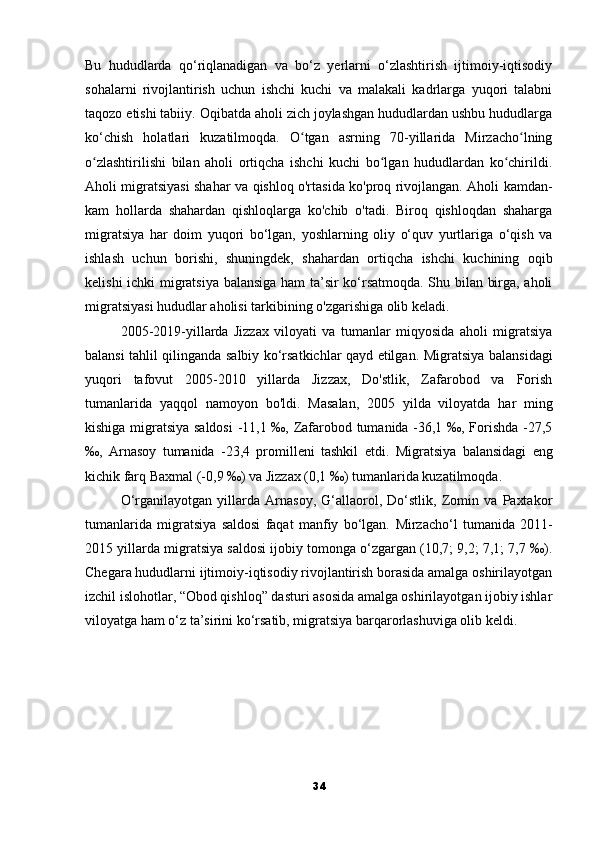 Bu   hududlarda   qo‘riqlanadigan   va   bo‘z   yerlarni   o‘zlashtirish   ijtimoiy-iqtisodiy
sohalarni   rivojlantirish   uchun   ishchi   kuchi   va   malakali   kadrlarga   yuqori   talabni
taqozo etishi tabiiy. Oqibatda aholi zich joylashgan hududlardan ushbu hududlarga
ko‘chish   holatlari   kuzatilmoqda.   O tgan   asrning   70-yillarida   Mirzacho lningʻ ʻ
o zlashtirilishi   bilan   aholi   ortiqcha   ishchi   kuchi   bo lgan   hududlardan   ko chirildi.	
ʻ ʻ ʻ
Aholi migratsiyasi shahar va qishloq o'rtasida ko'proq rivojlangan. Aholi kamdan-
kam   hollarda   shahardan   qishloqlarga   ko'chib   o'tadi.   Biroq   qishloqdan   shaharga
migratsiya   har   doim   yuqori   bo‘lgan,   yoshlarning   oliy   o‘quv   yurtlariga   o‘qish   va
ishlash   uchun   borishi,   shuningdek,   shahardan   ortiqcha   ishchi   kuchining   oqib
kelishi ichki migratsiya balansiga ham ta’sir ko‘rsatmoqda. Shu bilan birga, aholi
migratsiyasi hududlar aholisi tarkibining o'zgarishiga olib keladi.
2005-2019-yillarda   Jizzax   viloyati   va   tumanlar   miqyosida   aholi   migratsiya
balansi tahlil qilinganda salbiy ko‘rsatkichlar qayd etilgan.   Migratsiya balansidagi
yuqori   tafovut   2005-2010   yillarda   Jizzax,   Do'stlik,   Zafarobod   va   Forish
tumanlarida   yaqqol   namoyon   bo'ldi.   Masalan,   2005   yilda   viloyatda   har   ming
kishiga migratsiya saldosi  -11,1 ‰, Zafarobod tumanida -36,1 ‰, Forishda -27,5
‰,   Arnasoy   tumanida   -23,4   promilleni   tashkil   etdi.   Migratsiya   balansidagi   eng
kichik farq Baxmal (-0,9 ‰) va Jizzax (0,1 ‰) tumanlarida kuzatilmoqda.
O‘rganilayotgan   yillarda   Arnasoy,   G‘allaorol,   Do‘stlik,   Zomin   va   Paxtakor
tumanlarida   migratsiya   saldosi   faqat   manfiy   bo‘lgan.   Mirzacho‘l   tumanida   2011-
2015 yillarda migratsiya saldosi ijobiy tomonga o‘zgargan (10,7; 9,2; 7,1; 7,7 ‰).
Chegara hududlarni ijtimoiy-iqtisodiy rivojlantirish borasida amalga oshirilayotgan
izchil islohotlar, “Obod qishloq” dasturi asosida amalga oshirilayotgan ijobiy ishlar
viloyatga ham o‘z ta’sirini ko‘rsatib, migratsiya barqarorlashuviga olib keldi.
34 