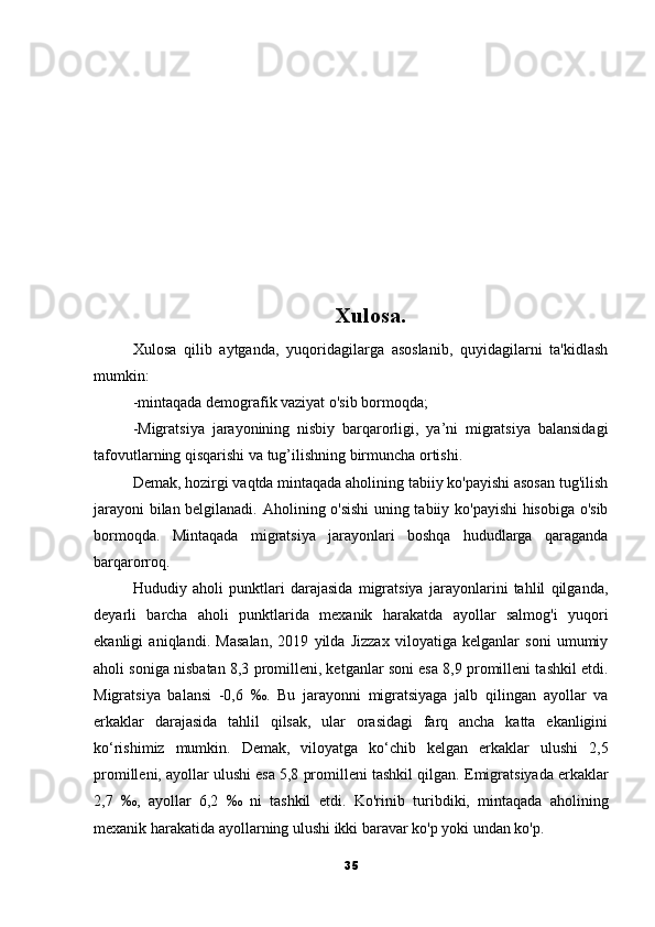Xulosa.
Xulosa   qilib   aytganda,   yuqoridagilarga   asoslanib,   quyidagilarni   ta'kidlash
mumkin: 
-mintaqada demografik vaziyat o'sib bormoqda; 
-Migratsiya   jarayonining   nisbiy   barqarorligi,   ya’ni   migratsiya   balansidagi
tafovutlarning qisqarishi va tug’ilishning birmuncha ortishi.
Demak, hozirgi vaqtda mintaqada aholining tabiiy ko'payishi asosan tug'ilish
jarayoni bilan belgilanadi.   Aholining o'sishi  uning tabiiy ko'payishi hisobiga o'sib
bormoqda.   Mintaqada   migratsiya   jarayonlari   boshqa   hududlarga   qaraganda
barqarorroq.
Hududiy   aholi   punktlari   darajasida   migratsiya   jarayonlarini   tahlil   qilganda,
deyarli   barcha   aholi   punktlarida   mexanik   harakatda   ayollar   salmog'i   yuqori
ekanligi   aniqlandi.   Masalan,   2019   yilda   Jizzax   viloyatiga   kelganlar   soni   umumiy
aholi soniga nisbatan 8,3 promilleni, ketganlar soni esa 8,9 promilleni tashkil etdi.
Migratsiya   balansi   -0,6   ‰.   Bu   jarayonni   migratsiyaga   jalb   qilingan   ayollar   va
erkaklar   darajasida   tahlil   qilsak,   ular   orasidagi   farq   ancha   katta   ekanligini
ko‘rishimiz   mumkin.   Demak,   viloyatga   ko‘chib   kelgan   erkaklar   ulushi   2,5
promilleni, ayollar ulushi esa 5,8 promilleni tashkil qilgan.   Emigratsiyada erkaklar
2,7   ‰,   ayollar   6,2   ‰   ni   tashkil   etdi.   Ko'rinib   turibdiki,   mintaqada   aholining
mexanik harakatida ayollarning ulushi ikki baravar ko'p yoki undan ko'p.
35 