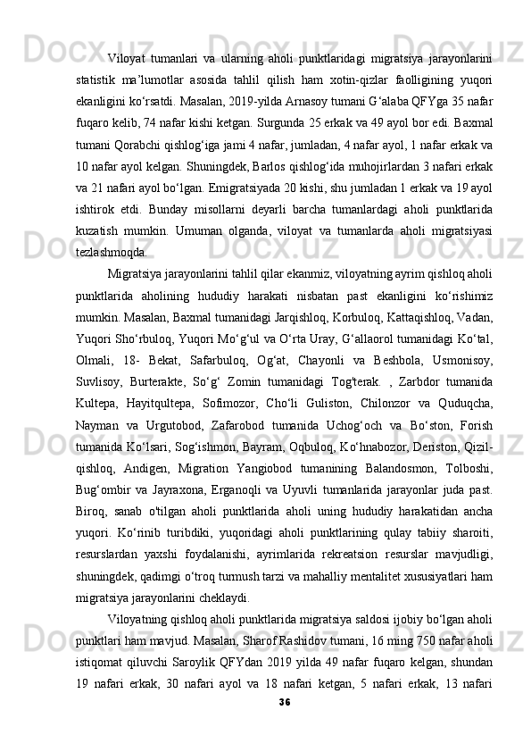 Viloyat   tumanlari   va   ularning   aholi   punktlaridagi   migratsiya   jarayonlarini
statistik   ma’lumotlar   asosida   tahlil   qilish   ham   xotin-qizlar   faolligining   yuqori
ekanligini ko‘rsatdi.   Masalan, 2019-yilda Arnasoy tumani G‘alaba QFYga 35 nafar
fuqaro kelib, 74 nafar kishi ketgan.   Surgunda 25 erkak va 49 ayol bor edi.   Baxmal
tumani Qorabchi qishlog‘iga jami 4 nafar, jumladan, 4 nafar ayol, 1 nafar erkak va
10 nafar ayol kelgan.   Shuningdek, Barlos qishlog‘ida muhojirlardan 3 nafari erkak
va 21 nafari ayol bo‘lgan.   Emigratsiyada 20 kishi, shu jumladan 1 erkak va 19 ayol
ishtirok   etdi.   Bunday   misollarni   deyarli   barcha   tumanlardagi   aholi   punktlarida
kuzatish   mumkin.   Umuman   olganda,   viloyat   va   tumanlarda   aholi   migratsiyasi
tezlashmoqda.
Migratsiya jarayonlarini tahlil qilar ekanmiz, viloyatning ayrim qishloq aholi
punktlarida   aholining   hududiy   harakati   nisbatan   past   ekanligini   ko‘rishimiz
mumkin. Masalan, Baxmal tumanidagi Jarqishloq, Korbuloq, Kattaqishloq, Vadan,
Yuqori Sho‘rbuloq, Yuqori Mo‘g‘ul va O‘rta Uray, G‘allaorol tumanidagi Ko‘tal,
Olmali,   18-   Bekat,   Safarbuloq,   Og‘at,   Chayonli   va   Beshbola,   Usmonisoy,
Suvlisoy,   Burterakte,   So‘g‘   Zomin   tumanidagi   Tog'terak.   ,   Zarbdor   tumanida
Kultepa,   Hayitqultepa,   Sofimozor,   Cho‘li   Guliston,   Chilonzor   va   Quduqcha,
Nayman   va   Urgutobod,   Zafarobod   tumanida   Uchog‘och   va   Bo‘ston,   Forish
tumanida Ko‘lsari, Sog‘ishmon, Bayram, Oqbuloq, Ko‘hnabozor, Deriston, Qizil-
qishloq,   Andigen,   Migration   Yangiobod   tumanining   Balandosmon,   Tolboshi,
Bug‘ombir   va   Jayraxona,   Erganoqli   va   Uyuvli   tumanlarida   jarayonlar   juda   past.
Biroq,   sanab   o'tilgan   aholi   punktlarida   aholi   uning   hududiy   harakatidan   ancha
yuqori.   Ko‘rinib   turibdiki,   yuqoridagi   aholi   punktlarining   qulay   tabiiy   sharoiti,
resurslardan   yaxshi   foydalanishi,   ayrimlarida   rekreatsion   resurslar   mavjudligi,
shuningdek, qadimgi o‘troq turmush tarzi va mahalliy mentalitet xususiyatlari ham
migratsiya jarayonlarini cheklaydi.
Viloyatning qishloq aholi punktlarida migratsiya saldosi ijobiy bo‘lgan aholi
punktlari ham mavjud.   Masalan, Sharof Rashidov tumani, 16 ming 750 nafar aholi
istiqomat   qiluvchi   Saroylik   QFYdan   2019   yilda   49   nafar   fuqaro   kelgan,   shundan
19   nafari   erkak,   30   nafari   ayol   va   18   nafari   ketgan,   5   nafari   erkak,   13   nafari
36 