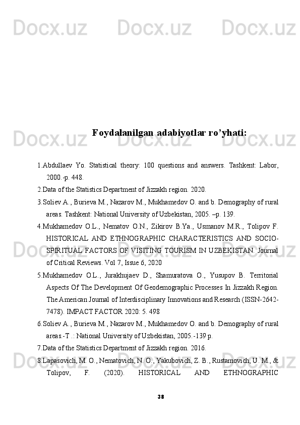 Foydalanilgan adabiyotlar ro’yhati:
1. Abdullaev   Yo.   Statistical   theory:   100   questions   and   answers.   Tashkent:   Labor,
2000.-p. 448.
2. Data of the Statistics Department of Jizzakh region. 2020.
3. Soliev A., Burieva M., Nazarov M., Mukhamedov O. and b. Demography of rural
areas. Tashkent: National University of Uzbekistan, 2005. –p. 139.
4. Mukhamedov   O.L.,   Nematov   O.N.,   Zikirov   B.Ya.,   Usmanov   M.R.,   Tolipov   F.
HISTORICAL   AND   ETHNOGRAPHIC   CHARACTERISTICS   AND   SOCIO-
SPIRITUAL   FACTORS   OF   VISITING   TOURISM   IN   UZBEKISTAN.   Journal
of Critical Reviews. Vol 7, Issue 6, 2020
5. Mukhamedov   O.L.,   Jurakhujaev   D.,   Shamuratova   O.,   Yusupov   B.   Territorial
Aspects Of The Development Of Geodemographic Processes In Jizzakh Region.
The American Journal of Interdisciplinary Innovations and Research (ISSN-2642-
7478). IMPACT FACTOR 2020: 5. 498
6. Soliev A., Burieva M., Nazarov M., Mukhamedov O. and b. Demography of rural
areas.-T .: National University of Uzbekistan, 2005.-139 p.
7. Data of the Statistics Department of Jizzakh region. 2016. 
8. Lapasovich, M. O., Nematovich, N. O., Yakubovich, Z. B., Rustamovich, U. M., &
Tolipov,   F.   (2020).   HISTORICAL   AND   ETHNOGRAPHIC
38 