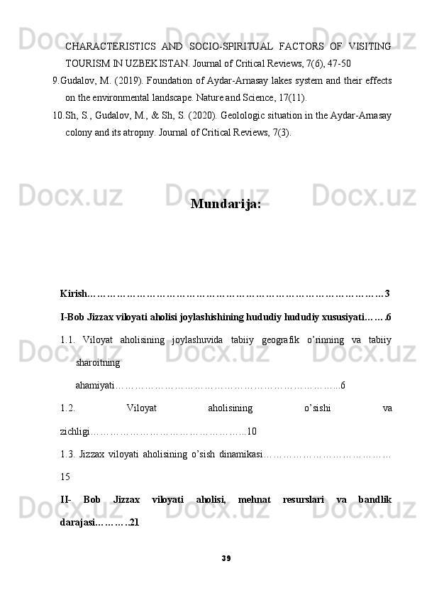 CHARACTERISTICS   AND   SOCIO-SPIRITUAL   FACTORS   OF   VISITING
TOURISM IN UZBEKISTAN. Journal of Critical Reviews, 7(6), 47-50
9. Gudalov, M. (2019). Foundation of Aydar-Arnasay lakes system  and their effects
on the environmental landscape. Nature and Science, 17(11).
10. Sh, S., Gudalov, M., & Sh, S. (2020). Geolologic situation in the Aydar-Arnasay
colony and its atropny. Journal of Critical Reviews, 7(3).
Mundarija:
Kirish………………………………………………………………………………3
I-Bob Jizzax viloyati aholisi joylashishining hududiy hududiy xususiyati…….6
1.1.   Viloyat   aholisining   joylashuvida   tabiiy   geografik   o’rinning   va   tabiiy
sharoitning
ahamiyati…………………………………………………………...6
1.2.   Viloyat   aholisining   o’sishi   va
zichligi………………………………………...10
1.3.   Jizzax   viloyati   aholisining   o’sish   dinamikasi…………………………………
15
II-   Bob   Jizzax   viloyati   aholisi,   mehnat   resurslari   va   bandlik
darajasi………..21
39 