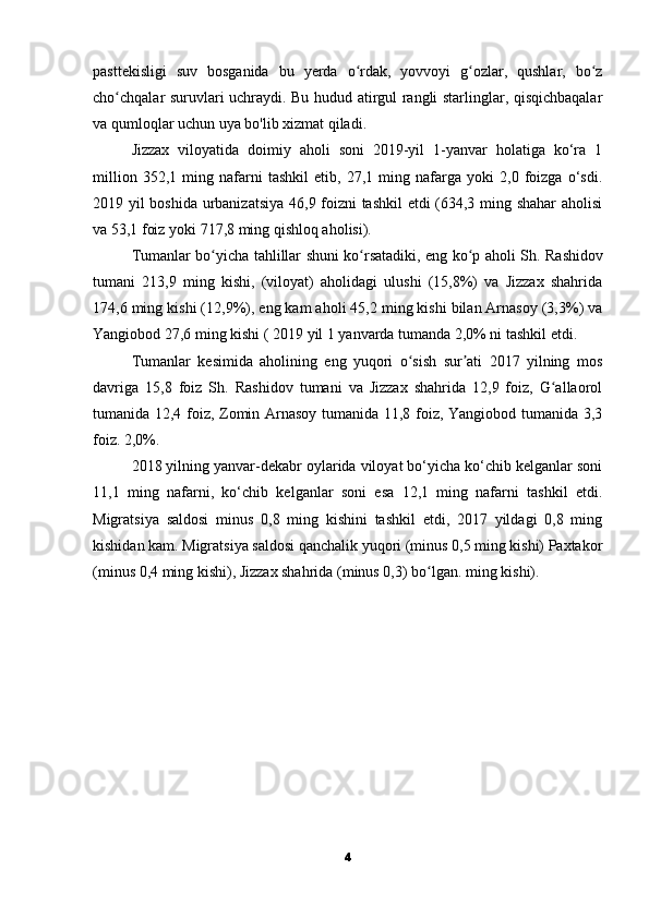 pasttekisligi   suv   bosganida   bu   yerda   o rdak,   yovvoyi   g ozlar,   qushlar,   bo zʻ ʻ ʻ
cho chqalar suruvlari uchraydi. Bu hudud atirgul rangli starlinglar, qisqichbaqalar	
ʻ
va qumloqlar uchun uya bo'lib xizmat qiladi.
Jizzax   viloyatida   doimiy   aholi   soni   2019-yil   1-yanvar   holatiga   ko‘ra   1
million   352,1   ming   nafarni   tashkil   etib,   27,1   ming   nafarga   yoki   2,0   foizga   o‘sdi.
2019 yil boshida urbanizatsiya 46,9 foizni tashkil  etdi (634,3 ming shahar  aholisi
va 53,1 foiz yoki 717,8 ming qishloq aholisi).
Tumanlar bo yicha tahlillar shuni ko rsatadiki, eng ko p aholi Sh.	
ʻ ʻ ʻ   Rashidov
tumani   213,9   ming   kishi,   (viloyat)   aholidagi   ulushi   (15,8%)   va   Jizzax   shahrida
174,6 ming kishi (12,9%), eng kam aholi 45,2 ming kishi bilan Arnasoy (3,3%) va
Yangiobod 27,6 ming kishi (   2019 yil 1 yanvarda tumanda 2,0% ni tashkil etdi.
Tumanlar   kesimida   aholining   eng   yuqori   o sish   sur ati   2017   yilning   mos	
ʻ ʼ
davriga   15,8   foiz   Sh.   Rashidov   tumani   va   Jizzax   shahrida   12,9   foiz,   G allaorol	
ʻ
tumanida 12,4 foiz, Zomin Arnasoy tumanida 11,8 foiz, Yangiobod tumanida 3,3
foiz.   2,0%.
2018 yilning yanvar-dekabr oylarida viloyat bo‘yicha ko‘chib kelganlar soni
11,1   ming   nafarni,   ko‘chib   kelganlar   soni   esa   12,1   ming   nafarni   tashkil   etdi.
Migratsiya   saldosi   minus   0,8   ming   kishini   tashkil   etdi,   2017   yildagi   0,8   ming
kishidan kam. Migratsiya saldosi qanchalik yuqori (minus 0,5 ming kishi) Paxtakor
(minus 0,4 ming kishi), Jizzax shahrida (minus 0,3) bo lgan.	
ʻ   ming kishi).
4 
