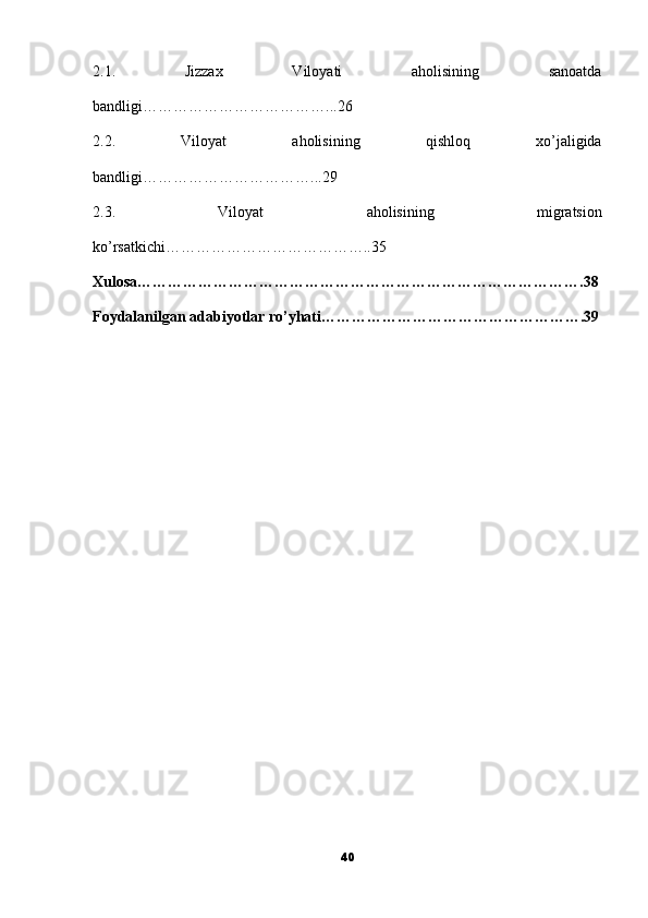 2.1.   Jizzax   Viloyati   aholisining   sanoatda
bandligi………………………………...26
2.2.   Viloyat   aholisining   qishloq   xo’jaligida
bandligi……………………………...29
2.3.   Viloyat   aholisining   migratsion
ko’rsatkichi…………………………………..35
Xulosa…………………………………………………………………………….38
Foydalanilgan adabiyotlar ro’yhati…………………………………………….39
40 