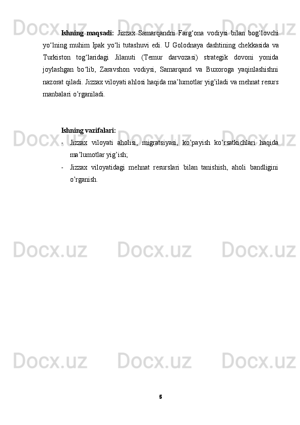 Ishning   maqsadi:   Jizzax   Samarqandni   Farg‘ona   vodiysi   bilan   bog‘lovchi
yo‘lning   muhim   Ipak   yo‘li   tutashuvi   edi.   U   Golodnaya   dashtining   chekkasida   va
Turkiston   tog laridagi   Jilanuti   (Temur   darvozasi)   strategik   dovoni   yonidaʻ
joylashgan   bo lib,   Zaravshon   vodiysi,   Samarqand   va   Buxoroga   yaqinlashishni
ʻ
nazorat qiladi. Jizzax viloyati ahlosi haqida ma’lumotlar yig’iladi va mehnat resurs
manbalari o’rganiladi.
Ishning vazifalari:
- Jizzax   viloyati   aholisi,   migratsiyasi,   ko’payish   ko’rsatkichlari   haqida
ma’lumotlar yig’ish;
- Jizzax   viloyatidagi   mehnat   resurslari   bilan   tanishish,   aholi   bandligini
o’rganish.
5 