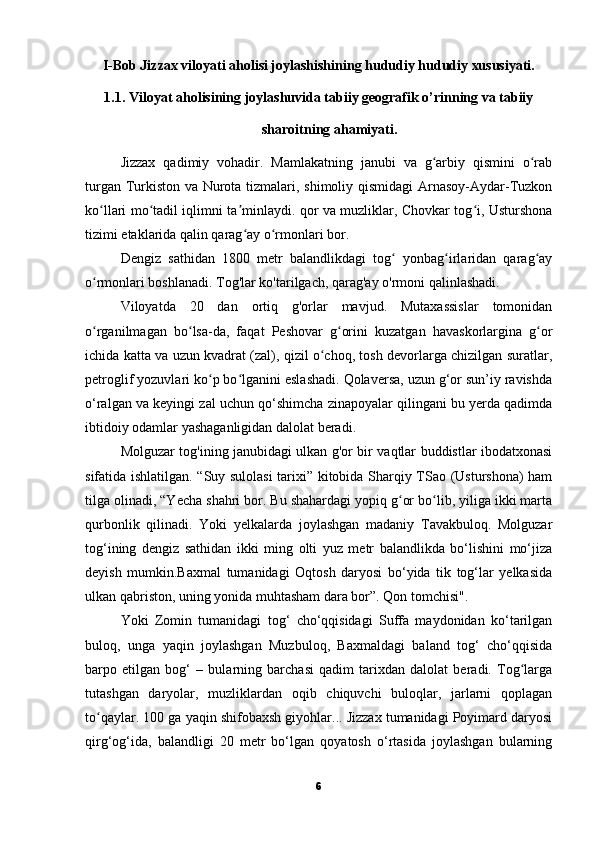 I-Bob Jizzax viloyati aholisi joylashishining hududiy hududiy xususiyati.
1.1. Viloyat aholisining joylashuvida tabiiy geografik o’rinning va tabiiy
sharoitning ahamiyati.
Jizzax   qadimiy   vohadir.   Mamlakatning   janubi   va   g arbiy   qismini   o rabʻ ʻ
turgan Turkiston va Nurota tizmalari, shimoliy qismidagi Arnasoy-Aydar-Tuzkon
ko llari mo tadil iqlimni ta minlaydi. qor va muzliklar, Chovkar tog i, Usturshona	
ʻ ʻ ʼ ʻ
tizimi etaklarida qalin qarag ay o rmonlari bor.	
ʻ ʻ
Dengiz   sathidan   1800   metr   balandlikdagi   tog   yonbag irlaridan   qarag ay	
ʻ ʻ ʻ
o rmonlari boshlanadi. Tog'lar ko'tarilgach, qarag'ay o'rmoni qalinlashadi.	
ʻ
Viloyatda   20   dan   ortiq   g'orlar   mavjud.   Mutaxassislar   tomonidan
o rganilmagan   bo lsa-da,   faqat   Peshovar   g orini   kuzatgan   havaskorlargina   g or
ʻ ʻ ʻ ʻ
ichida katta va uzun kvadrat (zal), qizil o choq, tosh devorlarga chizilgan suratlar,	
ʻ
petroglif yozuvlari ko p bo lganini eslashadi. Qolaversa, uzun g‘or sun’iy ravishda	
ʻ ʻ
o‘ralgan va keyingi zal uchun qo‘shimcha zinapoyalar qilingani bu yerda qadimda
ibtidoiy odamlar yashaganligidan dalolat beradi.
Molguzar tog'ining janubidagi ulkan g'or bir vaqtlar buddistlar ibodatxonasi
sifatida ishlatilgan. “Suy sulolasi tarixi” kitobida Sharqiy TSao (Usturshona) ham
tilga olinadi, “Yecha shahri bor. Bu shahardagi yopiq g or bo lib, yiliga ikki marta	
ʻ ʻ
qurbonlik   qilinadi.   Yoki   yelkalarda   joylashgan   madaniy   Tavakbuloq.   Molguzar
tog‘ining   dengiz   sathidan   ikki   ming   olti   yuz   metr   balandlikda   bo‘lishini   mo‘jiza
deyish   mumkin.Baxmal   tumanidagi   Oqtosh   daryosi   bo‘yida   tik   tog‘lar   yelkasida
ulkan qabriston, uning yonida muhtasham dara bor”. Qon tomchisi".
Yoki   Zomin   tumanidagi   tog‘   cho‘qqisidagi   Suffa   maydonidan   ko‘tarilgan
buloq,   unga   yaqin   joylashgan   Muzbuloq,   Baxmaldagi   baland   tog‘   cho‘qqisida
barpo   etilgan   bog‘   –   bularning   barchasi   qadim   tarixdan   dalolat   beradi.   Tog larga	
ʻ
tutashgan   daryolar,   muzliklardan   oqib   chiquvchi   buloqlar,   jarlarni   qoplagan
to qaylar. 100 ga yaqin shifobaxsh giyohlar... Jizzax tumanidagi Poyimard daryosi	
ʻ
qirg‘og‘ida,   balandligi   20   metr   bo‘lgan   qoyatosh   o‘rtasida   joylashgan   bularning
6 
