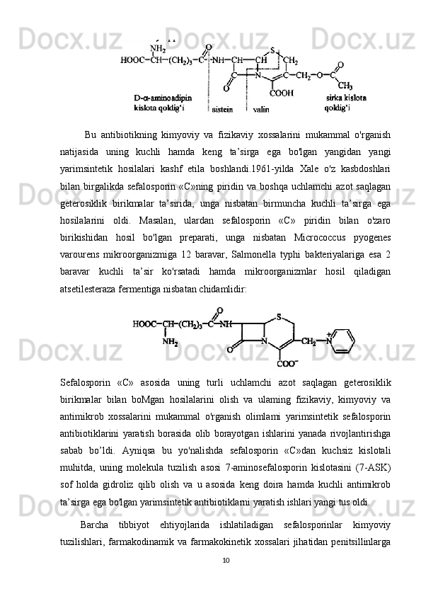   Bu   antibiotikning   kimyoviy   va   fizikaviy   xossalarini   mukammal   o'rganish
natijasida   uning   kuchli   hamda   keng   ta’sirga   ega   bo'lgan   yangidan   yangi
yarimsintetik   hosilalari   kashf   etila   boshlandi.1961-yilda   Xale   o'z   kasbdoshlari
bilan  birgalikda  sefalosporin   «C»ning   piridin   va   boshqa   uchlamchi   azot   saqlagan
geterosiklik   birikmalar   ta’sirida,   unga   nisbatan   birmuncha   kuchli   ta’sirga   ega
hosilalarini   oldi.   Masalan,   ulardan   sefalosporin   «C»   piridin   bilan   o'zaro
birikishidan   hosil   bo'lgan   preparati,   unga   nisbatan   Micrococcus   pyogenes
varourens   mikroorganizmiga   12   baravar,   Salmonella   typhi   bakteriyalariga   esa   2
baravar   kuchli   ta’sir   ko'rsatadi   hamda   mikroorganizmlar   hosil   qiladigan
atsetilesteraza fermentiga nisbatan chidamlidir:
Sefalosporin   «С»   asosida   uning   turli   uchlamchi   azot   saqlagan   geterosiklik
birikmalar   bilan   boMgan   hosilalarini   olish   va   ulaming   fizikaviy,   kimyoviy   va
antimikrob   xossalarini   mukammal   o'rganish   olimlami   yarimsintetik   sefalosporin
antibiotiklarini   yaratish   borasida   olib   borayotgan   ishlarini   yanada   rivojlantirishga
sabab   bo’ldi.   Ayniqsa   bu   yo'nalishda   sefalosporin   «C»dan   kuchsiz   kislotali
muhitda,   uning   molekula   tuzilish   asosi   7-aminosefalosporin   kislotasini   (7-ASK)
sof   holda   gidroliz   qilib   olish   va   u   asosida   keng   doira   hamda   kuchli   antimikrob
ta’sirga ega bo'lgan yarimsintetik antibiotiklarni yaratish ishlari yangi tus oldi.
Barcha   tibbiyot   ehtiyojlarida   ishlatiladigan   sefalosporinlar   kimyoviy
tuzilishlari,  farmakodinamik   va   farmakokinetik   xossalari   jihatidan  penitsillinlarga
10 