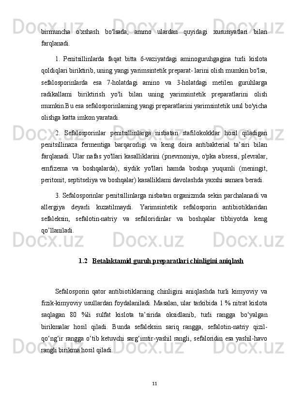 birmuncha   o'xshash   bo'lsada,   ammo   ulardan   quyidagi   xususiyatlari   bilan
farqlanadi.
1.   Penitsillinlarda   faqat   bitta   6-vaziyatdagi   aminoguruhgagina   turli   kislota
qoldiqlari biriktirib, uning yangi yarimsintetik preparat- larini olish mumkin bo'lsa,
sefalosporinlarda   esa   7-holatdagi   amino   va   3-holatdagi   metilen   guruhlarga
radikallami   biriktirish   yo'li   bilan   uning   yarimsintetik   preparatlarini   olish
mumkin.Bu esa sefalosporinlaming yangi preparatlarini yarimsintetik usul bo'yicha
olishga katta imkon yaratadi.
2.   Sefalosporinlar   penitsillinlarga   nisbatan   stafilokokklar   hosil   qiladigan
penitsillinaza   fermentiga   barqarorligi   va   keng   doira   antibakterial   ta’siri   bilan
farqlanadi. Ular nafas yo'llari kasalliklarini (pnevmoniya, o'pka absessi, plevralar,
emfizema   va   boshqalarda),   siydik   yo'llari   hamda   boshqa   yuqumli   (meningit,
peritonit, septitseliya va boshqalar) kasalliklami davolashda yaxshi samara beradi.
3. Sefalosporinlar penitsillinlarga nisbatan organizmda sekin parchalanadi va
allergiya   deyarli   kuzatilmaydi.   Yarimsintetik   sefalosporin   antibiotiklaridan
sefaleksin,   sefalotin-natriy   va   sefaloridinlar   va   boshqalar   tibbiyotda   keng
qo’llaniladi.
1.2 Betalaktamid     guruh preparatlari     chinligini aniqlash   
Sefalosporin   qator   antibiotiklarning   chinligini   aniqlashda   turli   kimyoviy   va
fizik-kimyoviy usullardan foydalaniladi. Masalan, ular tarkibida 1 % nitrat kislota
saqlagan   80   %li   sulfat   kislota   ta’sirida   oksidlanib,   turli   rangga   bo‘yalgan
birikmalar   hosil   qiladi.   Bunda   sefaleksin   sariq   rangga,   sefalotin-natriy   qizil-
qo‘ng‘ir rangga o‘tib ketuvchi sarg‘imtir-yashil rangli, sefaloridin esa yashil-havo
rangli birikma hosil qiladi. 
11 