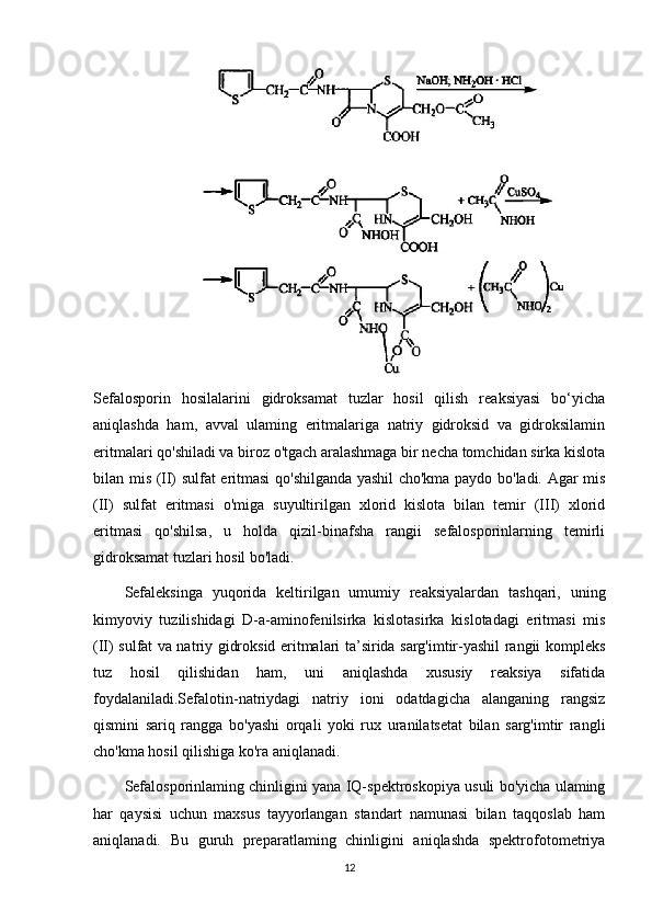 Sefalosporin   hosilalarini   gidroksamat   tuzlar   hosil   qilish   reaksiyasi   bo‘yicha
aniqlashda   ham,   avval   ulaming   eritmalariga   natriy   gidroksid   va   gidroksilamin
eritmalari qo'shiladi va biroz o'tgach aralashmaga bir necha tomchidan sirka kislota
bilan mis (II) sulfat eritmasi qo'shilganda yashil cho'kma paydo bo'ladi. Agar mis
(II)   sulfat   eritmasi   o'miga   suyultirilgan   xlorid   kislota   bilan   temir   (III)   xlorid
eritmasi   qo'shilsa,   u   holda   qizil-binafsha   rangii   sefalosporinlarning   temirli
gidroksamat tuzlari hosil bo'ladi.
Sefaleksinga   yuqorida   keltirilgan   umumiy   reaksiyalardan   tashqari,   uning
kimyoviy   tuzilishidagi   D-a-aminofenilsirka   kislotasirka   kislotadagi   eritmasi   mis
(II) sulfat va natriy gidroksid eritmalari ta’sirida sarg'imtir-yashil rangii kompleks
tuz   hosil   qilishidan   ham,   uni   aniqlashda   xususiy   reaksiya   sifatida
foydalaniladi.Sefalotin-natriydagi   natriy   ioni   odatdagicha   alanganing   rangsiz
qismini   sariq   rangga   bo'yashi   orqali   yoki   rux   uranilatsetat   bilan   sarg'imtir   rangli
cho'kma hosil qilishiga ko'ra aniqlanadi.
Sefalosporinlaming chinligini yana IQ-spektroskopiya usuli bo'yicha ulaming
har   qaysisi   uchun   maxsus   tayyorlangan   standart   namunasi   bilan   taqqoslab   ham
aniqlanadi.   Bu   guruh   preparatlaming   chinligini   aniqlashda   spektrofotometriya
12 