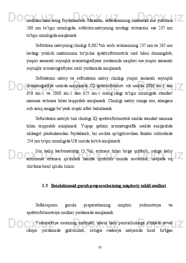 usulidan ham keng foydalaniladi. Masalan,  sefaleksinning maksimal nur yutishini
260   nm   to‘lqin   uzunligida,   sefalotin-natriyning   suvdagi   eritmasini   esa   237   nm
to'lqin uzunligida aniqlanadi.
Sefotiksin natriyning chinligi 0,002 %li suvli eritmasining 237 nm va 265 nm
lardagi   yutilish   maksimumi   bo'yicha   spektrofotometrik   usul   bilan   shuningdek,
yuqori samarali suyuqlik xromatografiyasi yordamida miqdori esa yuqori samarali
suyuqlik xromatografiyasi usuli yordamida aniqlanadi.
Sefotaksim   natriy   va   seftriakson   natriy   chinligi   yuqori   samarali   suyuqlik
xromatografiya   usulida   aniqlanadi.   IQ-spektrofotomet-   rik   usulda   3800   sm-1   dan
650   sm-1   va   2000   sm-1   dan   625   sm-1   oralig‘idagi   to'lqin   uzunligida   standart
namuna   eritmasi   bilan   taqqoslab   aniqlanadi.   Chinligi   natriy   ioniga   xos,   alangani
och sariq rangga bo‘yash orqali sifati baholanadi.
Sefuroksim natriyli tuzi chinligi IQ-spektrofotometrik usulda standart namuna
bilan   taqqoslab   aniqlanadi.   Yupqa   qatlam   xromatografik   usulda   aniqlashda
silikagel   plastinkasidan   foydalanib,   bir   nechta   qo'zg'aluvchan   fazalar   ishtirokida
254 nm to'qin uzunligida UB nurida ko'rib aniqlanadi.
Uni   kaliy   karbonatning   15   %li   eritmasi   bilan   birga   qizdirib,   ustiga   kaliy
antimonat   eritmasi   qo'shiladi   hamda   qizdirilib   muzda   sovutiladi,   natijada   oq
cho'kma hosil qilishi lozim.
1.3 Betalaktamid     guruh preparatlari    ning miqdoriy tahlil usullari   
Sefalosporin   guruhi   preparatlaming   miqdori   yodometriya   va
spektrofotometriya usullari yordamida aniqlanadi.
Yodometriya   usulining   mohiyati,   ularni   ham   penitsillinlarga   o'xshash   avval
ishqor   yordamida   gidrolizlab,   so'ngra   reaksiya   natijasida   hosil   bo'lgan
13 