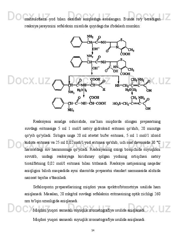 mahsulotlami   yod   bilan   oksidlab   aniqlashga   asoslangan.   Bunda   ro'y   beradigan
reaksiya jarayonini sefaleksin misolida quyidagicha ifodalash mumkin:
Reaksiyani   amalga   oshirishda,   ma’lum   miqdorda   olingan   preparatning
suvdagi   eritmasiga   5   ml   1   mol/l   natriy   gidroksid   eritmasi   qo'shib,   20   minutga
qo'yib   qo'yiladi.   So'ngra   unga   20   ml   atsetat   bufer   eritmasi,   5   ml   1   mol/1   xlorid
kislota eritmasi va 25 ml 0,02 mol/1 yod eritmasi qo'shib, uch soat davomida 30 °C
haroratdagi suv hammomiga qo'yiladi. Reaksiyaning oxirgi bosqichida suyuqlikni
sovutib,   undagi   reaksiyaga   kirishmay   qolgan   yodning   ortiqchasi   natriy
tiosulfatning   0,02   mol/l   eritmasi   bilan   titrlanadi.   Reaksiya   natijasining   naqadar
aniqligini bilish maqsadida ayni sharoitda preparatni  standart  namunasida alohida
nazorat tajriba o'tkaziladi.
Sefalosporin   preparatlarining   miqdori   yana   spektrofotometriya   usulida   ham
aniqlanadi. Masalan, 20 mkg/ml suvdagi sefalaksin eritmasining optik zichligi 260
nm to'lqin uzunligida aniqlanadi.
Miqdori yuqori samarali suyuqlik xromatografiya usulida aniqlanadi.
Miqdori yuqori samarali suyuqlik xromatografiya usulida aniqlanadi.
14 