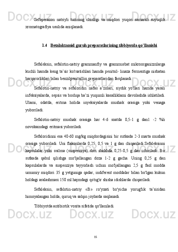 Sefoperazon   natriyli   tuzining   chinligi   va   miqdori   yuqori   samarali   suyuqlik
xromatografiya usulida aniqlanadi.
1.4 Betalaktamid     guruh preparatlari    ning tibbiyotda qo’llanishi   
Sefaleksin,   sefalotin-natriy   grammanfiy   va   grammusbat   mikroorganizmlarga
kuchli hamda keng ta’sir  ko'rsatishlari  hamda penitsil-  linaza fermentiga nisbatan
barqarorliklari bilan benzilpenitsillin preparatlaridan farqlanadi.
Sefalotin-natriy   va   sefaloridin   nafas   a’zolari,   siydik   yo'llari   hamda   yarali
infeksiyalarda, sepsis va boshqa ba’zi yuqumli kasalliklami davolashda ishlatiladi.
Ulami,   odatda,   eritma   holida   inyeksiyalarda   mushak   orasiga   yoki   venaga
yuboriladi.
Sefalotin-natriy   mushak   orasiga   har   4-6   soatda   0,5-1   g   dan1   -2   %li
novokaindagi eritmasi yuboriladi.
Sefaloridinni esa 40-60 mg/kg miqdordagisini  bir sutkada 2-3 marta mushak
orasiga   yuboriladi.   Uni   flakonlarda   0,25;   0,5   va   1   g   dan   chiqariladi.Sefaleksinni
kapsulalar   yoki   osilma   (suspenziya)   dori   shaklida   0,25-0,5   g   dan   ichiriladi.   Bir
sutkada   qabul   qilishga   mo'ljallangan   doza   1-2   g   gacha.   Uning   0,25   g   dan
kapsulalarda   va   suspenziya   tayyorlash   uchun   mo'ljallangan   2,5   g   faol   modda
umumiy   miqdori   35   g   yetguniga   qadar,   indiferent   moddalar   bilan   bo'lgan   kukun
holdagi aralashmasi 150 ml hajmdagi qo'ng'ir shisha idishlarda chiqariladi.
Sefaleksin,   sefalotin-natriy   «В»   ro'yxati   bo'yicha   yorug'lik   ta’siridan
himoyalangan holda, quruq va salqin joylarda saqlanadi.
Tibbiyotda antibiotik vosita sifatida qo'llaniladi.
15