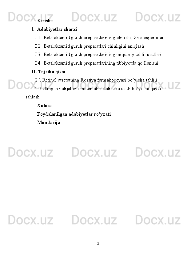 Kirish
I. Adabiyotlar sharxi
I.1 Betalaktamid  guruh preparatlari ning  olinishi ,  Sefalosporinlar
I.2 Betalaktamid  guruh preparatlari  chinligini aniqlash
I.3 Betalaktamid  guruh preparatlari ning miqdoriy tahlil usullari
I.4 Betalaktamid  guruh preparatlari ning tibbiyotda qo’llanishi
II. Tajriba qism
2.1  Retinol atsetat ning  Rossiya  farmakopeyasi bo’yicha tahlili
2. 2  Olingan natijalarni matematik statistika usuli bo’yicha qayta 
ishlash
Xulosa 
Foydalanilgan adabiyotlar ro’yxati
Mundarija 
 
2 